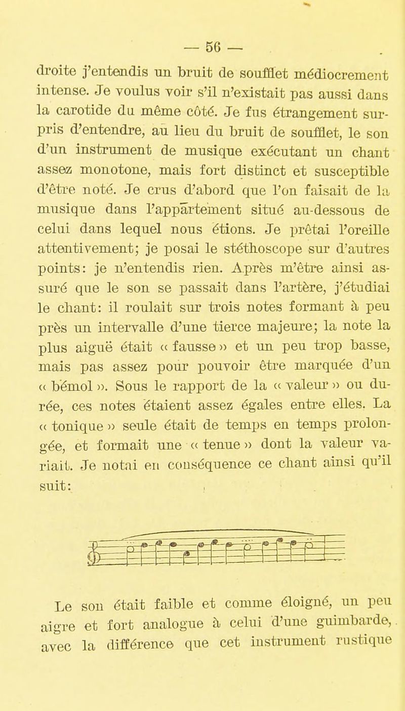droite j'entendis un bruit de soufflet médiocrement intense. Je voulus voir s'il n'existait pas aussi dans la carotide du même côté. Je fus étrangement sur- pris d'entendre, au lieu du bruit de soufflet, le son d'un instrument de musique exécutant un chant assez monotone, mais fort distinct et susceptible d'être noté. Je crus d'abord que l'on faisait de la musique dans l'appartement situé au-dessous de celui dans lequel nous étions. Je prêtai l'oreille attentivement; je posai le stéthoscope sur d'autres points: je n'entendis rien. Après m'être ainsi as- suré que le son se passait dans l'artère, j'étudiai le chant: il roulait sur trois notes formant à peu près un intervalle d'une tierce majeure; la note la plus aiguë était « fausse n et un peu trop basse, mais pas assez pour pouvoir être marquée d'un <( bémol ». Sous le rapport de la (c valem' » ou du- rée, ces notes étaient assez égales entre elles. La « tonique » seule était de temps en temps prolon- gée, et formait une « tenue » dont la valeur va- riait. Je notai en couséquence ce chant ainsi qu'il suit: Le sou était faible et comme éloigné, un peu aigre et fort analogue à celui d'une guimbarde,, avec la différence que cet instrument rustique