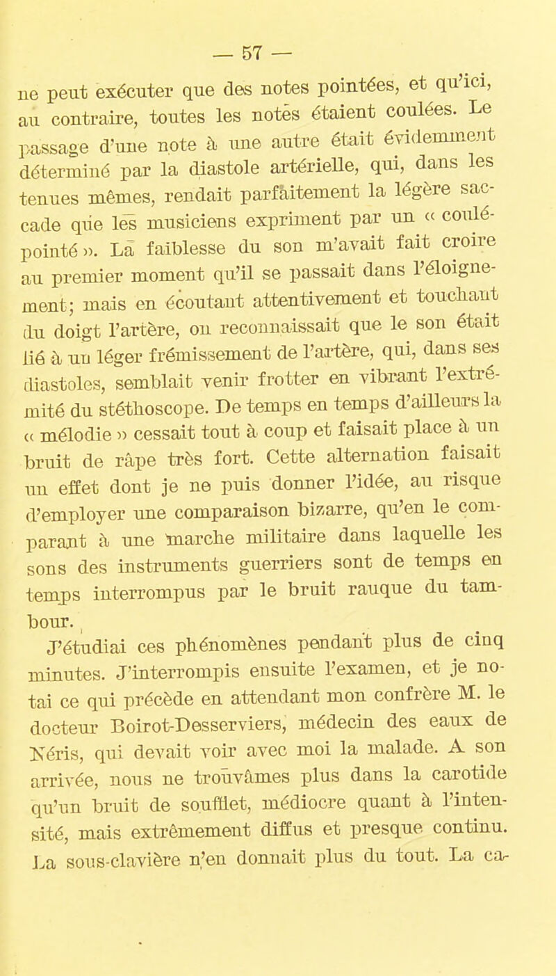 ue peut exécuter que des notes pointées, et qu'ici, au conti-aii-e, toutes les notés étaient coulées. Le passage d'une note à une autre était évidemment déterminé par la diastole artérieUe, qui, dans les tenues mêmes, rendait parfaitement la légère sac- cade qiie le^ musiciens expriment par un ce coulé- pointé». Là faiblesse du son m'avait fait croire au premier moment qu'il se passait dans l'éloigne- ment; mais en écoutant attentivement et toncliant du doigt l'artère, ou reconnaissait que le son était lié à nu léger frémissement de l'artère, qui, dans ses diastoles, semblait venir frotter en vibrant l'extré- mité du stéthoscope. De temps en temps d'ailleurs la c( mélodie » cessait tout à coup et faisait place à un bruit de râpe très fort. Cette alternation faisait un effet dont je ne puis donner l'idée, au risque d'employer une comparaison bigarre, qu'en le com- parajit à une toarche militaire dans laquelle les sons des instruments guerriers sont de temps en temj)s interrompus par le bruit rauque du tam- bour. J'étudiai ces phénomènes pendant plus de cinq minutes. J'interrompis ensuite l'examen, et je no- tai ce qui précède en attendant mon confrère M. le docteur Boirot-Desserviers, médecin des eaux de Kéris, qui devait voir avec moi la malade. A son arrivée, nous ne trouvâmes plus dans la carotide qu'un bruit de soufiet, médiocre quant à l'inten- sité, mais extrêmement diffus et presque continu. J^a sous-clavière n'en donnait plus du tout. La ca-