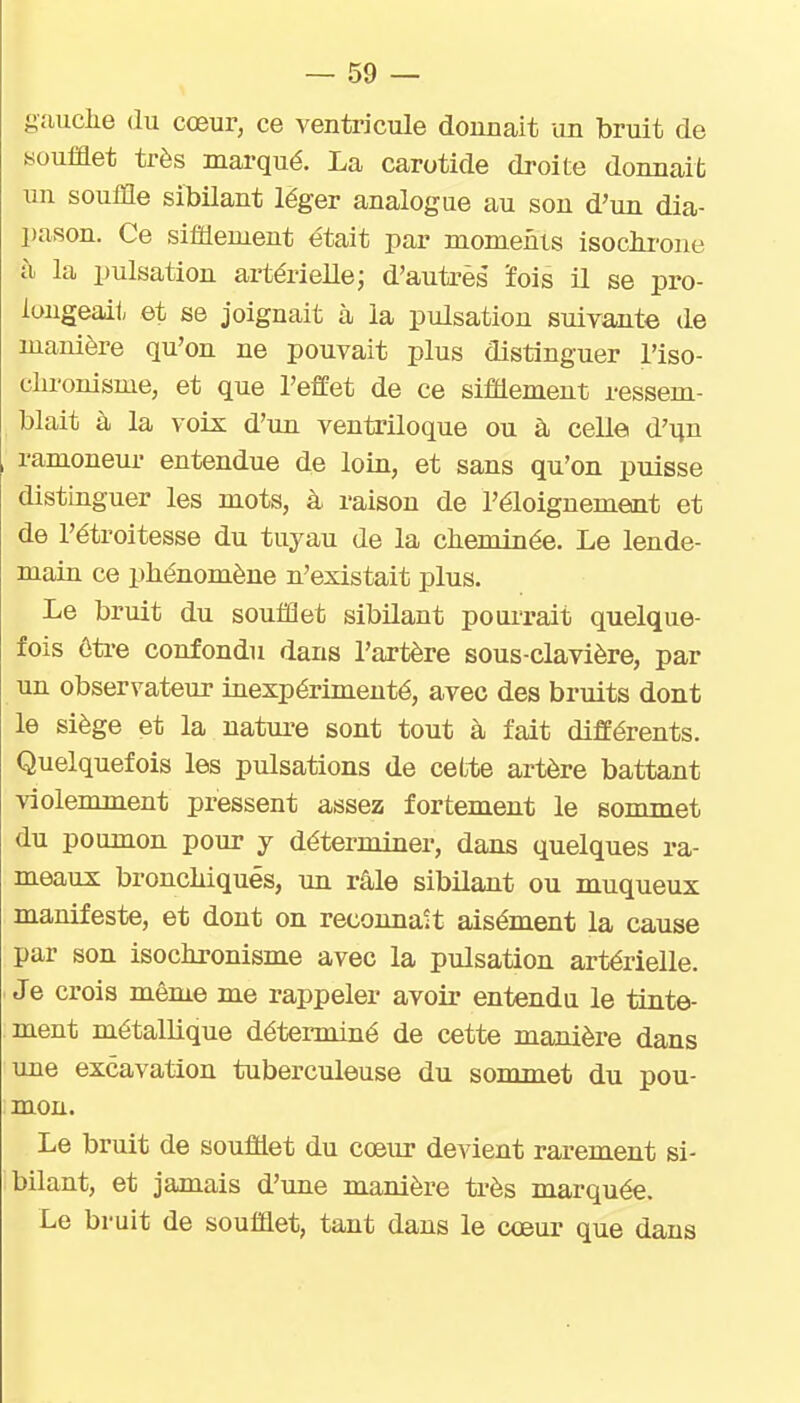 gauche du cœur, ce ventricule dounait un bruit de soufflet très marqué. La carotide droite donnait un souffle sibilant léger analogue au sou d'un dia- pason. Ce sifflement était par moments isochrone h la pulsation artérielle; d'autrès 'fois il se pro- longeait, et se joignait à la pulsation suivante de manière qu'on ne pouvait plus distinguer l'iso- clironisme, et que l'effet de ce sifflement ressem- blait à la voix d'un ventriloque ou à celle d'un , ramoneur entendue de loin, et sans qu'on puisse distinguer les mots, à raison de l'éloiguemeait et de l'étroitesse du tuyau de la cheminée. Le lende- main ce phénomène n'existait plus. Le bruit du soufflet sibilant pourrait quelque- fois ôtre confondu dans l'artère sous-clavière, par un observateur inexpérimenté, avec des bruits dont le siège et la natui-e sont tout à fait différents. Quelquefois les pulsations de cette artère battant violemment pressent assez fortement le sommet du poumon pour y déterminer, dans quelques ra- meaux bronchiques, un râle sibilant ou muqueux manifeste, et dont on reconnaît aisément la cause par son isochronisme avec la pulsation artérielle. Je crois même me rappeler avoir entendu le tinte- ment métallique détenniné de cette manière dans une excavation tuberculeuse du sommet du pou- mon. Le bruit de soufflet du cœur devient rarement si- bilant, et jamais d'une manière très marquée. Le bruit de soufflet, tant dans le cœur que dans