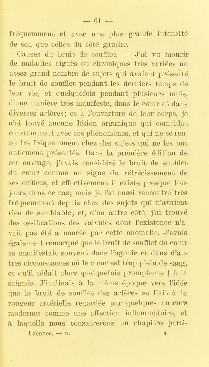 fréqiieinnient et avec une plus grande intensité de son que celles du côté gauche. Causes du bruit de soufflet. — J'ai vu mourir de maladies aiguës ou chroniques très variées un assez grand nombre de sujets qui avaient présenté le bruit de soufflet pendant les derniers temps de leur vie, et quelquefois pendant plusieurs mois, d'une manière très manifeste, dans le cœur ei dans diverses artères; et à l'ouverture de leur corps, je n'ai touvë aucune lésion organique qui coïncidât constamment avec ces phénomènes, et qui ne se ren- contre fréquemment chez des sujets qui ne les ont nullement présentés. Dans la première édition de cet ouvrage, j'avais considéré le bruit de soufflet du cœur comme un signe du rétrécissement de ses orifices, et effectivement il existe presque tou- jours dans ce cas; mais je l'ai aussi rencontré'très fréquemment depuis chez des sujets qui n'avaient rien de semblable; et, d'un autre côté, j'ai trouvé des ossifications des vahoiles dont l'existence n'a- vait pas été annoncée par cette anomalie. J'avais également remarqué que le bruit de soufûet du cœur se manifestait souvent dans l'agonie et dans d'au- tres circonstances oii le cœur est trop plein de sang, et qu'il cédait alors quelquefois promptement à la saignée. J'inclinais à la même époque vers l'idée que le bruit de soufflet des artères se liait à la rougeur artérielle regardée par quelques auteurs modernes comme une affection inflammatoire, et à laquelle nous consacrerons un chapitre parti- Laënnec. — n. 4