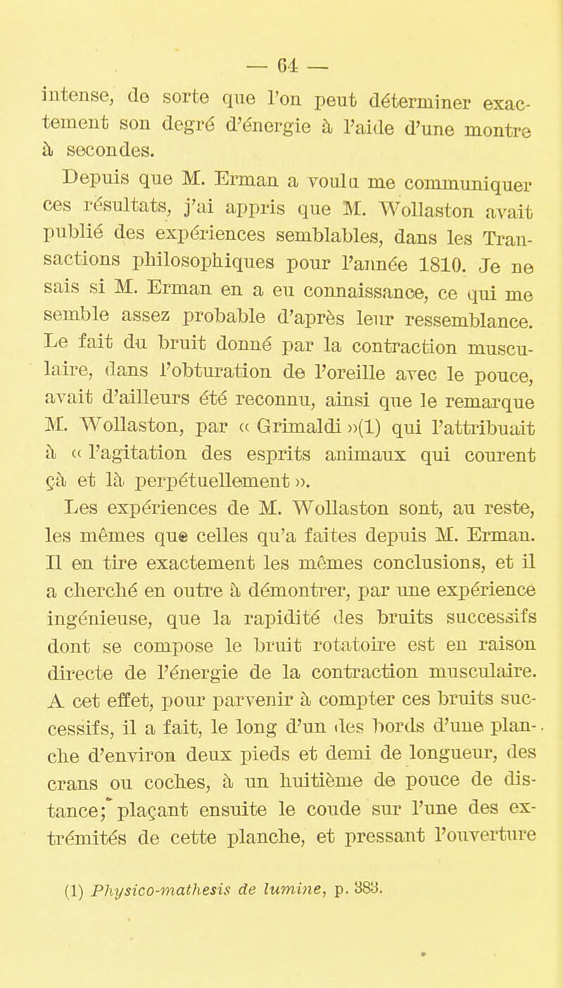 intense, de sorte qne l'on peut déterminer exac- tement son degré d'énergie à l'aide d'une montre à secondes. Depuis que M. Erman a voula me communiquer ces résultats, j'ai appris que M. Wollaston avait publié des expériences semblables, dans les Tran- sactions pliilosophiques pour l'année 1810. Je ne sais si M. Erman en a eu connaissance, ce qui me semble assez probable d'après leur ressemblance. Le fait du bruit donné par la contraction muscu- laire, dans l'obturation de l'oreille avec le pouce, avait d'ailleurs été reconnu, ainsi que le remarque M. Wollaston, par a Grimaldi »(1) qui l'atti'ibuait ù. « l'agitation des esprits animaux qui courent çÙj et là perpétuellement ». Les expériences de M. Wollaston sont, au reste, les mêmes que celles qu'a faites depuis M. Erman. H en tire exactement les mêmes conclusions, et il a cherché en outre à démonti'er, par une expérience ingénieuse, que la rapidité des bruits successifs dont se compose le bruit rotatoire est en raison directe de l'énergie de la contraction muscidaire. A cet effet, pour parvenir à compter ces bruits suc- cessifs, il a fait, le long d'un des bords d'une plan-. clie d'environ deux pieds et demi de longueur, des crans ou coches, à un huitième de pouce de dis- tance;'plaçant ensuite le coude sur l'une des ex- trémités de cette planche, et pressant l'ouvei-ture (1) Physico-mathesis de lumine, p. 383.
