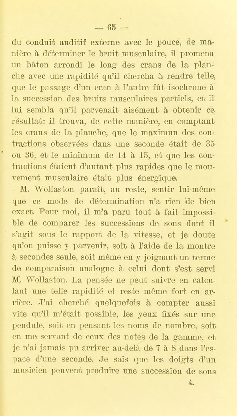 du conduit auditif externe avec le pouce, de ma- nière à déterminer le bruit musculaire, il promena un bâton arrondi le long des crans de la plan- clie avec une rapidité qu'il cliercba à rendre telle, que le passage d'un cran à l'autre fût isochrone à la succession des bruits musculaires partiels, et il lui sembla qu'il parvenait aisément à obtenir ce résultat: il trouva, de cette manière, en comptant les crans de la planche, que le maximun des con- tractions observées dans une seconde était de 35 ou 36, et le minimum de 14 à 15, et que les con- tractions étaient d'autant plus rapides que le mou- vement musculaire était plus énergique. M. Wollaston parait, au reste, sentir lui-même que ce mode de détermination n'a rien <3e bien exact. Pour moi, il m'a paru tout à fait impossi- ble de comparer les successions de sons dont il s'agit sous le rapport de la vitesse, et je doute qu'on puisse j parvenir, soit à l'aide de la montre à secondes seule, soit même en y joignant im terme de comparaison analogue à celui dont s'est servi M. Wollaston. La pensée ne peut suivre en calcu- lant une telle rapidité et reste même fort en ar- rière. J'ai cherché quelquefois à compter aussi vite qu'il m'était possible, les yeux fixés sur une pendule, soit en jjensant les noms de nombre, soit en me servant de ceux des notes de la gamme, et je n'ai jamais pu arriver au-delà de 7 à 8 dans l'es- pace d'une seconde. Je sais que les doigts d'un musicien peuvent produire une succession de sons