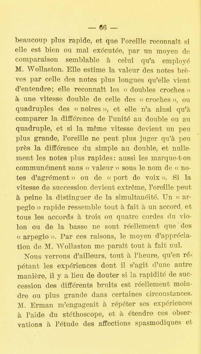 — 06 — beaucoup plus rapide, et que l'oreille reconnaît si elle est bien ou mal exécutée, par un moyen de comparaison semblable à celui qu'a employé M. Wollaston. Elle estime la valeur des notes brè- ves par celle des notes plus longues qu'elle vient d'entendre; elle reconnaît les « doubles croches )> à une vitesse double de celle des (c croches », ou quadruples des « noires », et elle n'a ainsi qu'à comparer la différence de l'unité au double ou au quadruple, et si la même vitesse devient im peu plus grande, l'oreille ne peut plus juger qu'à peu près la différence du simple au double, et nulle- ment les notes plus rapides: aussi les marque-ton communément sans <.<■ valeur » sous le nom de <( no- tes d'agrément )) ou de (( i)ort de voix ». Si la vitesse de succession devient exti'ême, l'oreille peut à peine la distinguer de la simultanéité. Un « ar- pegio » rapide ressemble tout à fait à un accord, et tous les accords à trois ou quatre cordes du vio- lon ou de la basse ne sont réellement que des « arpegio ». Par ces raisons, le moyen d'apprécia- tion de M. AVollaston me paraît tout à fait nul. Nous verrons d'aillem-s, tout à l'heure, qu'en ré-t pétant les expériences dont il s'agit d'une autre manière, il y a lieu de douter si la rapidité de suc- cession des différents bruits est réellement moin- dre ou plus grande dans certaines circonstances. M. Erman m'engageait à répéter ses expériences à l'aide du stéthoscope, et à étendre ces obser- vations à l'étude des affections spasmodiques et