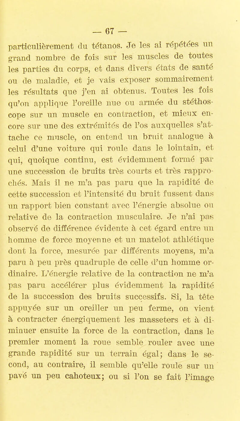 particulièrement du tétanos. Je les ai répétées un grand nombre de fois sur les muscles de toutes les parties du corps, et dans divers états de santé ou de maladie, et je vais exposer sommairement les résultats que j'en ai obtenus. Toutes les fois qu'on applique l'oreille nue ou année du stéthos- cope sur un muscle en contraction, et mieux en- core sur une des extrémités de l'os auxquelles s'at- tache ce muscle, on entend un bruit analogue à celui d'une voiture qui roule dans le lointain, et qui, quoique continu, est évidemment formé par une succession de bruits très courts et très rappro- chés. Mais il ne m'a pas paru que la rapidité de cette succession et l'intensité du bruit fussent dans un rapport bien constant avec l'énergie absolue ou relative de la contraction musculaire. Je n'ai pas observé de différence évidente à cet égard entre un homme de force moyenne et un matelot athlétique dont la force, mesurée par différents moyens, m'a paru h peu près quadruple de celle d'un homme or- dinaire. L'énergie relative de la contraction ne m'a pas paru accélérer plus évidemment la rapidité de la succession des bruits successifs. Si, la tête appuyée sur un oreiller un peu ferme, on vient à contracter énergiquement les masseters et à di- minuer ensuite la force de la contraction, dans le premier moment la roue semble rouler avec une grande rapidité sur un teiTain égal; dans le se- cond, au contraire, il semble qu'elle roule sur un pavé un peu cahoteux; ou si l'on se fait l'image