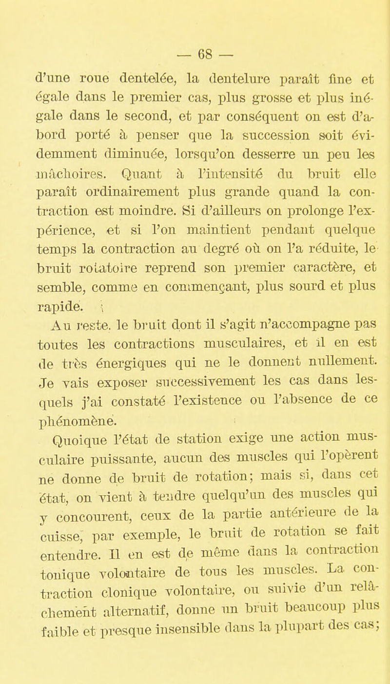 d'une roue dentelée, la dentelure paraît fine et égale dans le premier cas, plus grosse et plus iné- gale dans le second, et par conséquent on est d'a- bord porté à penser que la succession soit évi- demment diminuée, lorsqu'on desserre un peu les mâclLoires. Quant à l'intensité du bruit elle paraît ordinairement plus grande quand la con- traction est moindre. Si d'ailleurs on prolonge l'ex- périence, et si l'on maintient pendant quelque temps la contraction au degré où on l'a réduite, le bruit roLatoire reprend son premier caractère, et semble, comme en commençant, plus sourd et plus rapide. ; Au reste, le bruit dont il s'agit n'accompagne pas toutes les contractions musculaires, et il en est de très énergiques qui ne le donnent nullement. Je vais exposer successivement les cas dans les- quels j'ai constaté l'existence ou l'absence de ce phénomène. Quoique l'état de station exige une action mus- culaire puissante, aucun des muscles qui l'opèrent ne donne de bruit de rotation; mais si, dans cet état, on vient à tendre quelqu'un des muscles qui y concourent, ceux de la partie antérieure <le la cuisse, par exemple, le bruit de rotation se fait entendre. 11 on est de même dans la contraction tonique volontaire de tous les muscles. La con- traction clonique volontaire, ou suivie d'un reia- chemeùt alternatif, donne un bruit beaucoup plus faible et presque insensible dans la plupart des cas;