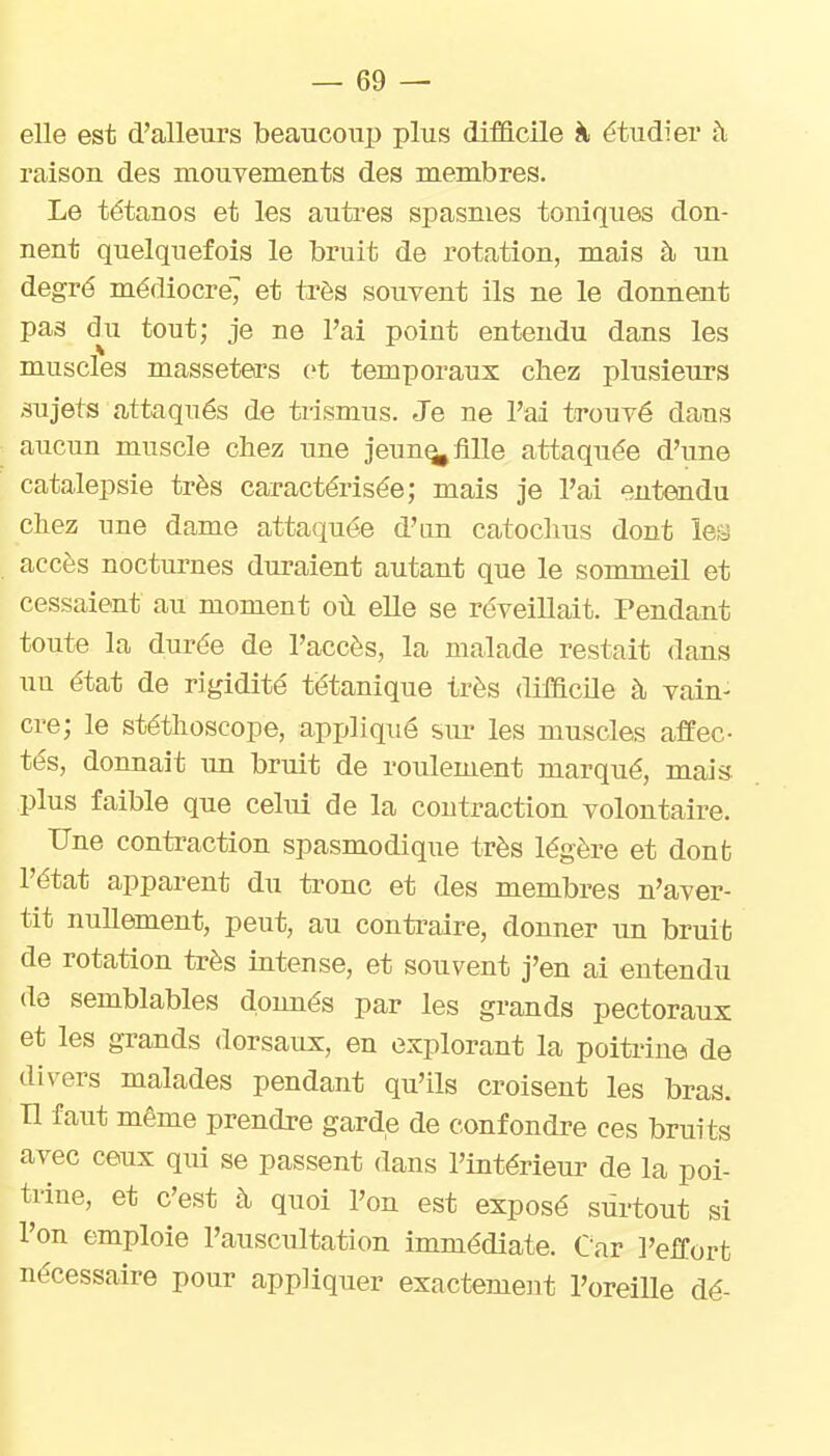 elle est d'alleurs beaucoup plus difficile à étudier à raison des mouvements des membres. Le tétanos et les autres spasmes toniques don- nent quelquefois le bruit de rotation, mais à un degré médiocre7 et très souvent ils ne le donnent pas dii tout; je ne l'ai point entendu dans les muscles masseters et temporaux chez plusieurs -sujets attaqués de trismus. Je ne l'ai trouvé dans aucun muscle chez une jeun^ fille attaquée d'une catalepsie très caractérisée; mais je l'ai entendu chez une dame attaquée d'un catoclius dont les accès nocturnes duraient autant que le sommeil et cessaient au moment où elle se réveillait. Pendant toute la durée de l'accès, la malade restait dans uu état de rigidité tétanique très difficile à vain- cre; le stéthoscope, appliqué sur les muscles affec- tés, donnait \m bruit de roulement marqué, mais plus faible que celui de la contraction volontaire. Une contraction spasmodique très légère et dont l'état apparent du tronc et des membres n'aver- tit nullement, peut, au contraire, donner un bruit de rotation très intense, et souvent j'en ai entendu do semblables donnés par les grands pectoraux et les grands dorsaux, en explorant la poiti'ine de divers malades pendant qu'ils croisent les bras. Tl faut même prendre garde de confondre ces bruits avec ceux qui se passent dans l'intérieur de la poi- trine, et c'est à quoi l'on est exposé surtout si l'on emploie l'auscultation immédiate. Car l'effort nécessaire pour appliquer exactement l'oreiUe dé-