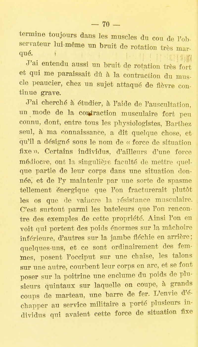 termine toujours dans les muscles du cou de l'ob servateui- lui-même un bruit de rotation très mar- J'ai entendu aussi un bruit de rotation très fort et qui me paraissait dû à la contraction du mus- cle peaucier, chez un sujet attaqué de fièvre con- tinue grave. J'ai cherché à étudier, à l'aide de l'auscultation, un mode de la contraction musculaire fort peu connu, dont, entre tous les physiologistes, Bartliez seul, à ma connaissance, a dît quelque chose, et qu'il a désigné sous le nom de <( force de sitiTation fixe », Certains individus, d'ailleurs d'une force médiocre, ont la singulière faculté de metti-e «quel- que partie de leur corps dans une situation don- née^ et de l'y maintenir par une sorte de spasme tellement énergique que l'on fracturerait plutôt les os que de ^uiiicre la résistance musculaire. C'est surtout parmi les bateleurs que l'on rencon- tre des exemples de cette propriété. Ainsi l'on en voit qui portent des poids énormes sur la mâchoire inférieure, d'autres sur la jambe fléchie en arrière; quelques-uns, et ce sont ordinairement des fem- ines, posent l'occiput sur une chaise, les talons sur une autre, courbent leur corps en arc, et se font poser sur la poitrine une enclume du poids de plu- sieurs quintaux sur laquelle on coupe, à grands coups de marteau, une barre de fer. L'envie d'é- chapper au service militaire a porté plusieurs in- dividus qui avaient cette force de situation fixe