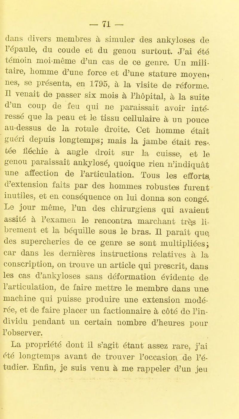 dans (livea's membres à simuler des ankyloses de l'épaule, du coude et du genou surtout. J'ai été témoin moi-même d'im cas de ce genre. Un mili- taire, homme d'une force et d'une stature moyen, nés, se présenta, en 1795, à la visite de réforme, n venait de passer six mois à l'hôpital, à la suite d'un coup de feu qui ne paraissait avoir inté- ressé que la peau et le tissu ceUulaire à un pouce au-dessus de la rotule di-oite. Cet homme était guéri depuis longtemps; mais la jambe était res-, tée fléchie à angle droit sur la cuisse, et le genou paraissait ankjlosé, quoique rien n'indiquât une affection de l'articulation. Tous les efforts, d'extension faits par des hommes robustes furent inutiles, et en conséquence on lui donna son congé. Le jour même, l'un des chii-urgiens qui avaient assité à l'examen le rencontra, maa-chant trèjs li- brement et la béquille sous le bras. Il paraît que, des supercheries de ce genre se sont multipliées j car dans les dernières instructions relatives à la conscription, on trouve un article qui prescrit, dans les cas d'ankyloses sans déformation évidente de l'articulation, de faire mettre le membre dans une machine qui puisse produire une extension modé- rée, et de faire placer un factionnaire à côté do l'in- dividu pendant un certain nombre d'heui-es pour l'observer. La propriété dont il s'agit étant assez rare, j'ai été longtemps avant de trouver l'occasion de l'é- tudier. Enfin, je suis venu à me rappeler d'un jeu