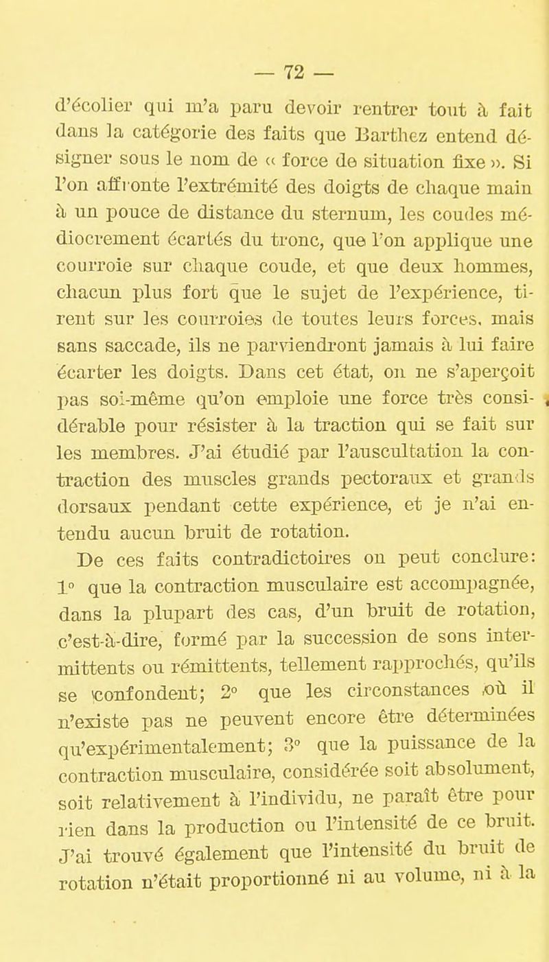 d'écolier qui m'a paru devoir rentrer to\it à fait dans la catégorie des faits que Bartliez entend dé- signer sous le nom de (c force de situation fixe ». Si l'on affronte l'extrémité des doigts de chaque main à, un pouce de distance du sternum, les coudes mé- diocrement écartés du tronc, que l'on applique une courroie sur chaque coude, et que deux hommes, chacun plus fort que le sujet de l'expérience, ti- rent sur les courroies de toutes leurs forces, mais sans saccade, ils ne parviendi'ont jamais à lui faire écarter les doigts. Dans cet état, on ne s'aperçoit pas soi-même qu'on emploie une force très consi- , dérable pour résister à la traction qui se fait sur les membres. J'ai étudié par l'auscultation la con- traction des muscles grands pectoraux et grands dorsaux pendant cette expérience, et je n'ai en- tendu aucun bruit de rotation. De ces faits contradictoii-es on peut conclure: 1° que la contraction musculaire est accompagnée, dans la plupart des cas, d'un bruit de rotation, c'est-à-dire, formé par la succession de sons inter- mittents ou rémittents, tellement rapprochés, qu'Us se confondent; 2° que les circonstances ,où il n'existe pas ne peuvent encore être déterminées qu'expérimentalement; 3 que la puissance de la contraction musculaire, considérée soit absolument, soit relativement à l'individu, ne paraît être pour lien dans la production ou l'intensité de ce bruit. J'ai trouvé également que l'intensité du bruit de rotation n'était proportionné ni au volume, ni à la