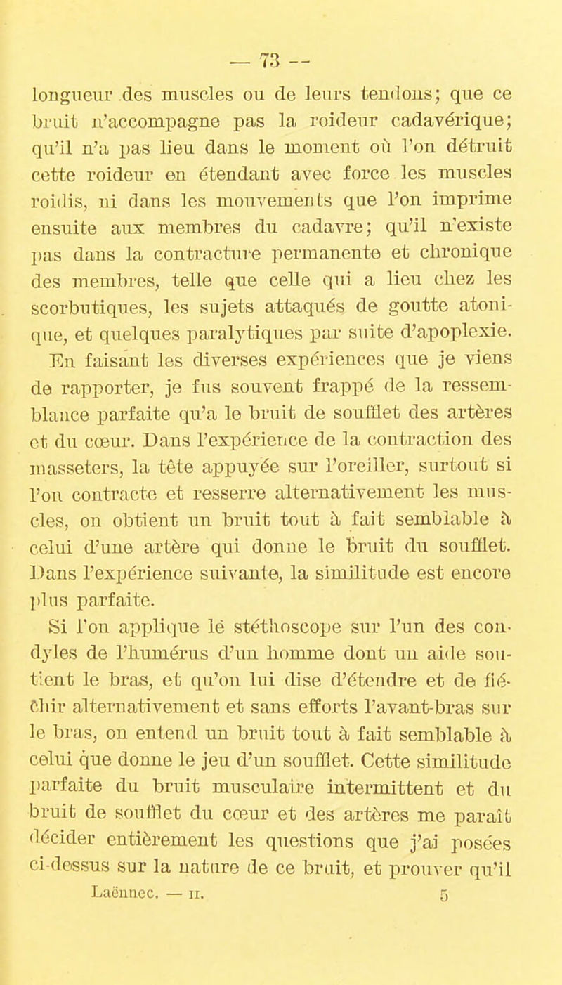 longueui'des muscles ou de leurs tendous; que ce bruit u'accompagne pas la roideur cadavérique; qu'il n'a pas lieu dans le moment où l'on déti-uit cette roideur en étendant avec force les muscles roidis, ni dans les mouvements que l'on imprime ensuite aux membres du cadavre; qu'il n'existe pas dans la contracture permanente et chronique des membres, telle que celle qui a lieu chez les scorbutiques, les sujets attaqués de goutte atoni- que, et quelques paralytiques par suite d'apoplexie. En faisant les diverses expériences que je viens de rapporter, je fus souvent frappé de la ressem- blance parfaite qu'a le bruit de soufflet des artères et du cœur. Dans l'expérieiice de la contraction des masseters, la tête appuyée sur l'oreiller, surtout si l'on contracte et resserre alternativement les mus- cles, on obtient xin bruit tout à fait semblable à celui d'une artère qui donne le bruit du soufflet. Dans l'expérience siii^^ante, la similitude est encore }»lus parfaite. Si l'on applique lë stéthoscope sur l'un des cou- dyles de l'humérus d'un homme dont un aide sou- tient le bras, et qu'on lui dise d'étendre et de fié- fihir alternativement et sans efforts l'avant-bras sur le bras, on entend un bruit tout à fait semblable t\ celui que donne le jeu d'un soufflet. Cette similitude parfaite du bruit musculaire intermittent et du bruit de soufflet du cœur et des artères me paraît décider entièrement les questions que j'ai posées ci-dessus sur la nature de ce bruit, et prouver qu'il Lacunec. — ii. 5