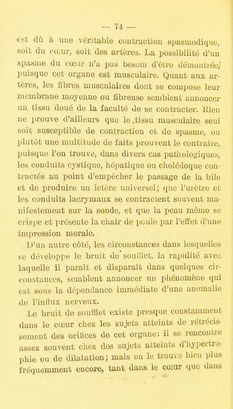 est dû à une véritable contraction spasuiodique, soit du ctour, soit des artères. La possibilité d'un spasme du cœin- n'a pas besom d'être démontrée,' puisque cet organe est musculaire. Quant aux ar- tères, les fibres musculaires dont se compose leur membrane moyenne ou fibreuse semblent annoncer un tissu doué de la faculté de se contracter, liien ne prouve d'ailleurs que le .tissu musculaire seul soit susceptible de contraction et de spasme, ou plutôt une multitude de faits prouvent le contraii-e, puisque l'on trouve, dans divers cas pathologiques, les conduits cystique, hépatique ou cholédoque con- tractés au point d'empêcher le passage de la bile et de produire im ictère muversel; que l'ui'ètre et les conduits lacrymaux se contractent souvent ma- nifestement sur la sonde, et que la peau même se crisi)e et présente la chair de poule par l'effet d'une impression morale. L)'un autre côté, les circonstances dans lesquelles se développe le bruit de soufllet, la rapidité avec laquelle il paraît et disparaît dans quelques cir- constances, semblent annoncer un phénomène qui est sous la dépendance immédiate d'une anomalie de l'influx nerveux. Le bruit de soufflet existe presque constamment dans le cœur chez les sujets atteints de rétrécis- sement des orifices de cet organe: il se reucouti-e assez souvent cliez des sujets atteints d'hypertror phie ou de dilatation; mais on le U'ouve bien plus fréquemment encore, tant dans le cœiir que dans