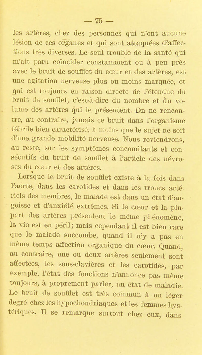 — Tô- les artères, chez des personnes qui n'ont aucune lésion de ces organes et qui sont attaquées d'alïec- tions ti'ès diverses. Le seul trouble de la santé qui m'ait paru coïncider constamment ou à peu près avec le bruit de souiïlet du cœur et des artères, est une agitation nerveuse plus ou moins marquée, et qui est toujoui-s en raison directe de l'étendue du liruit de soufaet, c'est-à-dire du nombre et du vo- lume des artères qui le présentent. On ne rencon- tre, au conù'aire, jamais ce bruit dans l'organisme fébrile bien caa-actériséj à m(;ins que le sujet ne soit d'une grande mobilité nerveuse. Nous reviendrons, au reste, sui- les symptômes concomitants et con- sécutifs du bruit de soufflet à l'article des névro- ses du cœur et des artères. Lorsque le bruit de soufflet existe à la fois dans l'aorte, dans les carotides et dans les troncs arté- riels des membres, le malade est dans un état d'an- goisse et d'anxiété extrêmes. Si le cœur et la plu- part des artères j)résentcnt le même j^liénomène, la vie est en péril; mais cependant il est bien rare que le malade succombe, quand il n'y a pas en même temps affection organique du cœur. Quand, au conti-aire, une ou deux artères seulement sont affectées, les sous-clavières et les carotides, par exemple, l'état des fonctions n'annonce pas même toujours, à proprement jtarler, un étal: de maladie. Le bruit de soufflet est très commun à un léger degré chez les liypochondiûaques et les femmes hys- téiiquos. n se remarque surtout chez eux, dans