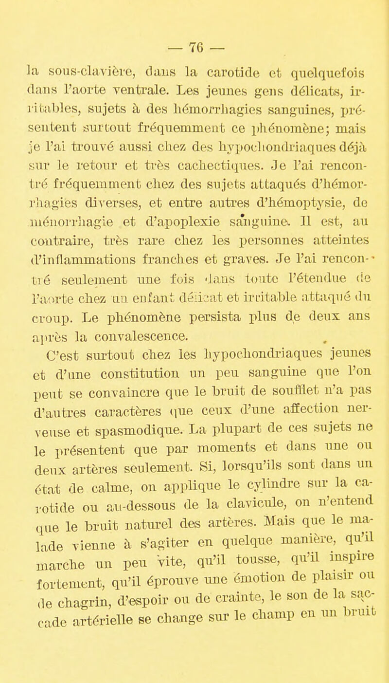 la sous-clavière, dans la carotide et quelquefois dans l'aorte ventrale. Les jeunes gens délicats, ir- litables, sujets à des liémorrhagies sanguines, pré- sentent ssuriiout fréquemment ce phénomène; mais je l'ai ti'ouvé aussi chez des hypochondriaques déjà sur le retour et très cachectiques. Je l'ai rencon- tré fréquemment chez des sujets attaqués d'hémor- rhagies di^'erses, et entre autres d'hémoptysie, de méiiorrliagie et d'apoplexie saiiguine. Jl est, au contraire, très rare chez les ijersonnes atteintes d'inflammations franches et graves. Je l'ai rencon-- tié seulement une fois 'Jans toute l'étendue (ie l'aorte chez uu enfant délicat et irdtable iittaqué du croup. Le phénomène persista plus de deux ans après la convalescence. C'est surtout chez les hypochondriaques jeunes et d'une constitution un peu sanguine que l'on peut se convaincre que le bruit de soufflet n'a pas d'autres caractères (lue ceux d'une affection ner- veuse et spasmodique. La plupart de ces sujets ne le présentent que par moments et dans une ou deux artères seulement. Si, lorsqu'ils sont dans un état de calme, on applique le cylindre sur la ca- rotide ou au-dessous de la clavicule, on n'entend (lue le brmt naturel des artères. Mais que le ma- lade vienne à s'agiter en quelque manière, qu'il marche un peu Vite, qu'il tousse, qu'il inspire fortement, qu'il éprouve une émotion de plaisir ou de chagrin, d'espoir ou de crainte, le son de la sac- cade artérielle se change sur le champ eu un bruib