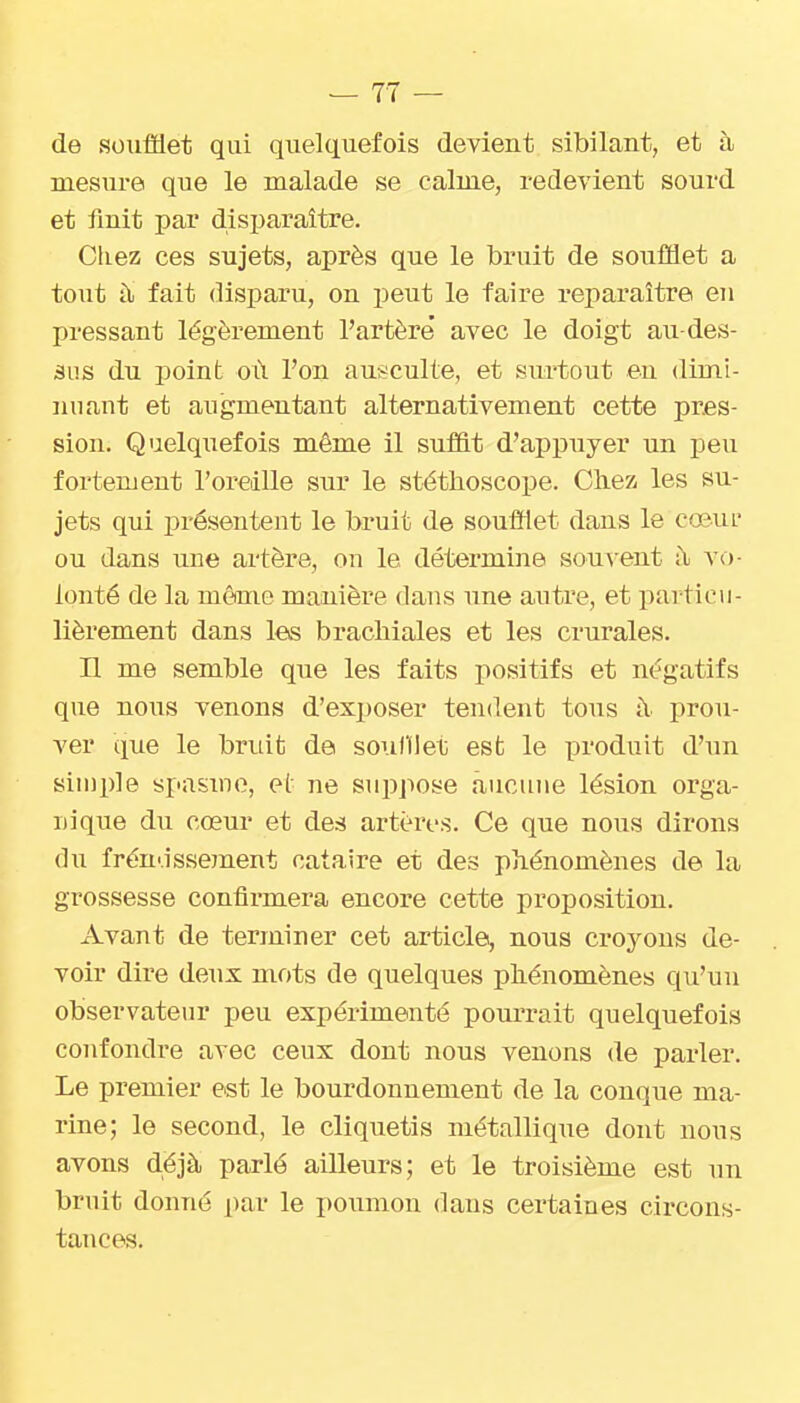 de soxifldet qui quelquefois devient sibilant, et à mesure que le malade se calme, redevient sourd et finit par disparaître. Chez ces sujets, après que le bruit de soufflet a tout à fait disparu, on peut le faire reparaître eu pressant légèrement l'artère' avec le doigt au-des- sus du point où l'on ausculte, et surtout en dimi- nuant et augmentant alternativement cette pres- sion. Quelquefois même il suffit d'appuyer un peu fortement l'oreille sur le stéthoscope. Chez les su- jets qui pré.sentent le bruit de soulïlet dans le cœuL- ou dans une artère, on le détermine souvent ;\ vo- lonté de la môme manière dans une autre, et particu- lièrement dans les brachiales et les crurales. n me semble que les faits positifs et négatifs que nous venons d'exposer tendent tous à prou- ver que le bruit de soi.illlet est le produit d'un sin)ple spasme, e(' ne suppose aucune lésion orga- nique du cœur et des artères. Ce que nous dirons du fréndssement cataire et des phénomènes de la grossesse confirmera encore cette proposition. Avant de terminer cet article, nous croj^ons de- voir dire deux mots de quelques phénomènes qu'un observateur peu expérimenté pourrait quelquefois confondre avec ceux dont nous venons de parler. Le premier est le bourdonnement de la conque ma- rine; le second, le cliquetis métallique dont nous avons déjà parlé ailleurs; et le troisième est un bruit donné par le poumon dans certaines circons- tances.