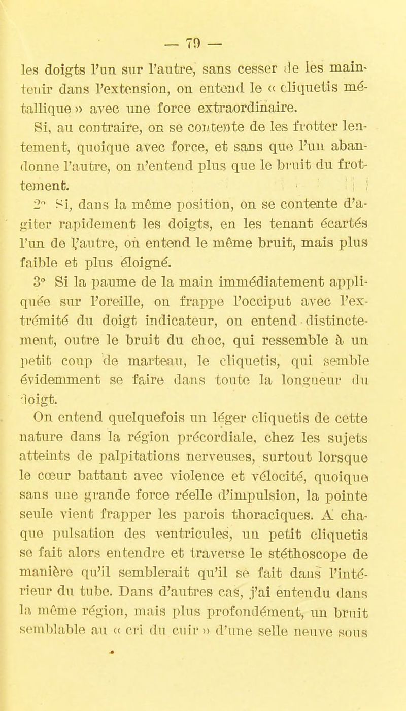 les doigts l'un sur l'auti-e, sans cesser lie les main- tenir dans l'extension, on entend le « cliquetis mé- tallique » a^ec une force extraordinaire. Si, au contraire, on se contente de les frotter len- tement, quoique avec force, et sans que l'un aban- donne l'autre, on n'entend plus que le bruit du frot- tement. ! 2'' Si, dans la môme position, on se contente d'a- <^iter rapidement les doigts, en les tenant écartés l'un de 1,'autre, on entend le même bruit, mais plus faible et plus éloigné. 3 Si la paume de la main immédiatement appli- quée sur l'oreille, on frappe l'occiput avec l'ex- trémité du doigt indicateur, on entend distincte- ment, outre le bruit du choc, qui ressemble à un petit coup de marteau, le cliquetis, qui semble évidemment se faire dans toute la longueur du -ioigt. On entend quelquefois un léger cliquetis de cette nature dans la région précordiale, chez les sujets atteints de palpitations nerveuses, surtout lorsque le cœur battant avec violence et vélocité, quoique sans une grande force réelle d'impulsion, la pointe seule vient frapper les parois thoraciques. A cha- que pulsation des ventricules, uu petit cliquetis se fait alors entendre et traverse le stéthoscope de manière qu'il semblerait qu'il se fait dans l'inté- rieur du tube. Dans d'autres cas, j'ai entendu dans la même région, mais plus profoiidément, xin bruit sembUible au <( cri du cuir» d'une selle neuve sons