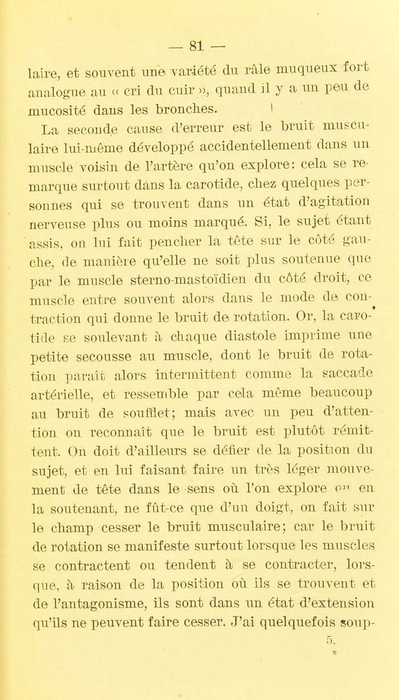 laire, et souvent une -variété du rîile muqueux fort analogue au « cri du cuir », quand il y a un peu de mucosité dans les bronches. I La seconde cause d'erreur est le bruit muscu- laire lui-même développé accidentellement dans un muscle voisin de l'artère qu'on explore: cela se re- marque surtout dans la carotide, chez quelques per- sonnes qui se trouvent dans un état d'agitation nerveuse plus ou moins marqué. Si, le sujet étant assis, on lui fait pencher la tête sur le côté gau- che, de manière qu'elle ne soit plus soutenue que par le muscle sterno-mastoïdien du côté droit, ce muscle entre souvent alors dans le mode de cou- traction qui donne le bruit de rotation. Or, la caro- tide se soulevant à chaque diastole imprime une petite secousse au muscle, dont le bruit de rota- tion ])ara'it alors intermittent comme la saccade artérielle, et ressemble par cela même beaucoup au bruit de soufflet; mais avec un peu d'atten- tion on reconnaît que le bruit est plutôt rémit- tent. On doit d'ailleurs se défier de la position du sujet, et en lui faisant faire un très léger mouve- ment de tête dans le sens où l'on explore o en la soutenant, ne fût-ce que d'un doigt, on fait sur le champ cesser le bruit musculaire; car le bruit de rotation se manifeste surtout lorsque les muscles se contractent ou tendent à se conti'acter, lors- que, h raison de la position où ils se trouvent et de l'antagonisme, ils sont dans un état d'extension qu'ils ne peuvent faire cesser. J'ai quelquefois soup- 5.