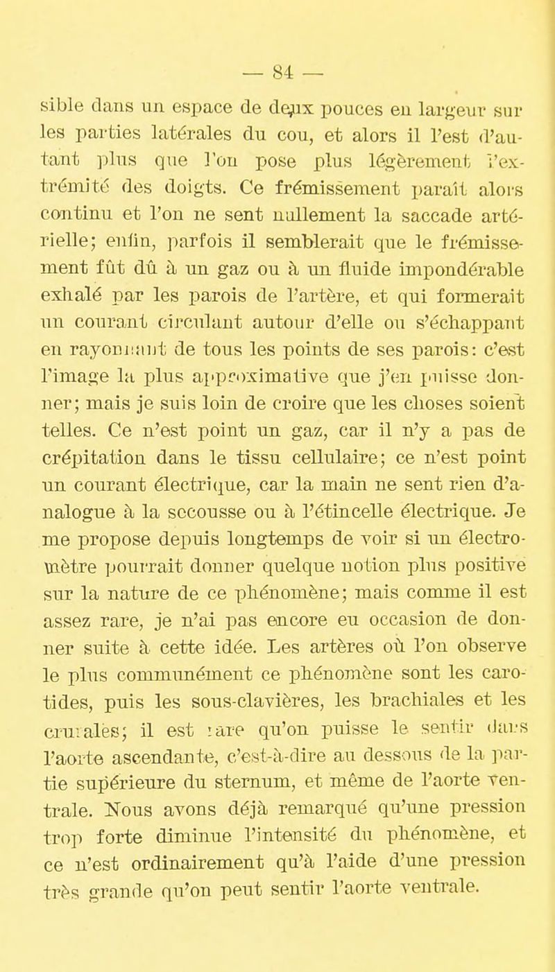 sible dans un espace de de;iix pouces eu largeur sur les parties latérales du cou, et alors il l'est d'au- tant plus que l'on pose plus légèrement l'ex- trémité des doigts. Ce frémissement parait alors continu et l'on ne sent nullement la saccade arté- rielle; enlin, parfois il semblerait que le frémisse- ment fût dû à un gaz ou à un fluide impondérable exhalé par les parois de l'artère, et qui formerait un courant circulant autour d'elle ou s'écliappant en rayouiijiut de tous les points de ses parois: c'est l'image la plus approximative que j'en puisse don- ner; mais je suis loin de croire que les choses soient telles. Ce n'est point un gaz, car il n'y a pas de crépitation dans le tissu cellulaire; ce n'est point un courant électrifjue, car la main ne sent rien d'a- nalogue à la secousse ou à l'étincelle électrique. Je me propose depuis longtemps de voir si un électro- mètre pourrait donuer quelque notion plus positive sur la nature de ce phénomène; mais comme il est assez rare, je n'ai pas encore eu occasion de don- ner suite à cette idée. Les artères où l'on observe le plus communément ce phénomène sont les caro- tides, puis les sous-clavières, les brachiales et les ci^uialés; il est rare qu'on puisse le sentir (Jai.-s l'aorte ascendante, c'est-à-dire au dessous de la par- tie supérieure du sternum, et même de l'aorte Ten- trale. ISTous avons déjà remarqué qu'une pression trop forte diminue l'intensité du phénomène, et ce n'est ordinairement qu'à l'aide d'une pression très grande qu'on peut sentir l'aorte ventrale.