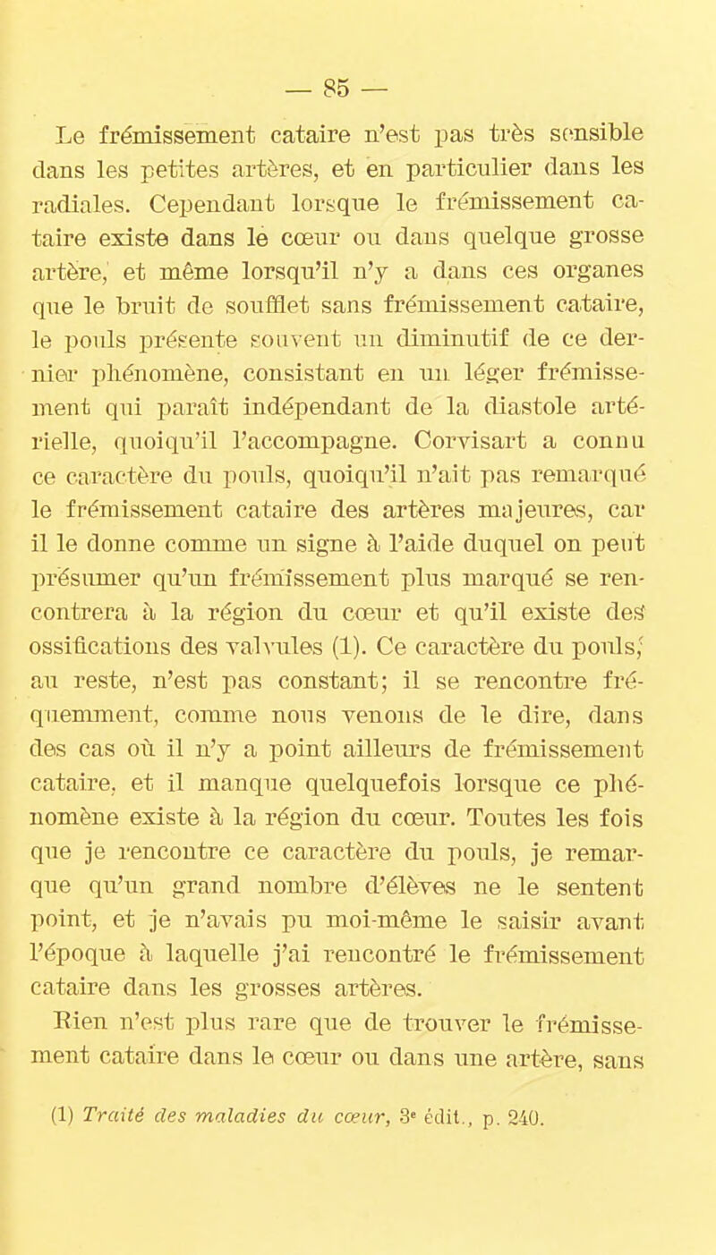 Le frémissement cataire n'est pas très sc^nsible clans les petites artères, et en particulier dans les radiales. Cependant lorsque le frémissement ca- taire existe dans le cœur ou dans quelque grosse artère, et même lorsqu'il n'y a dans ces organes que le bruit de soufflet sans fre'missement cataire, le pouls présente mom ent un diminutif de ce der- niei' phénomène, consistant en un léger frémisse- ment qui paraît indépendant de la diastole arté- rielle, quoiqu'il l'accompagne. Corvisart a connu ce caractère du pouls, quoiqu'il n'ait pas remarciué le frémissement cataire des artères majeuras, car il le donne comme un signe à l'aide duquel on peut présumer qu'un frémissement plus marqué se ren- contrera à la région du cœur et qu'il existe des ossifications des vahiiles (1). Ce caractère du pouls,' au reste, n'est pas constant; il se rencontre fré- quemment, comme nous venons de le dire, dans des cas où il n'y a point ailleiu^s de frémissement cataire, et il manque quelquefois lorsque ce phé- nomène existe à la région du cœur. Toutes les fois que je rencontre ce caractère du pouls, je remar- que qu'un grand nombre d'élèves ne le sentent point, et je n'avais pu moi-même le saisir avant l'époque ti laquelle j'ai rencontré le frémissement cataire dans les grosses artères. Eien n'est plus rare que de trouver le frémisse- ment cataire dans le cœur ou dans une artère, sans (1) Traité des maladies du cœur, .3» édit., p. 240.