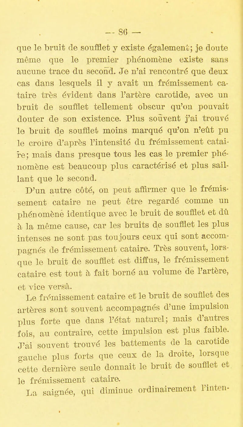 — 80 — que le bruit de soufflet y existe égalemenc; je doute même que le premiex* phénomène existe sans aucune ti*ace du second. Je n'ai rencontré que deux cas dans lesquels il y avait un frémissement ca- taire très évident dans l'artère carotide, avec un bruit de soufflet tellement obscur qu'on pouvait douter de son existence. Plus souvent j'ai trouvé le bruit de soufflet moins marqué qu'on n'eût pu le croire d'après l'intensité du frémissement catai- re; mais dans presque tous les cas le premier phé- nomène est beaucoup plus caractérisé et plus sail- lant que le second. D'un autre côté, on peut afi&rmer que le frémis- sement cataire ne peut êti-e regardé comme un phénomène identique avec le bruit de soufûet et dû à la même cause, car les bruits d.e souflet les plus intenses ne sont pas toujours ceux qui sont accom- pagnés de frémissement cataire. Très souvent, lors- que le bruit de soufflet est diffus, le frémissement cataire est tout à fait borné au volume de l'artère, et vice versâ. Le frémissement cataire et le bruit de soufflet des artères sont souvent accompagnés d'une impulsion plus forte que dans l'état naturel; mais d'auti'es fois, au contraire, cette impulsion est plus faible. J'ai souvent ti-ouvé les battements de la carotide gauche plus forts que ceux de la droite, lorsque cette dernière seule donnait le bruit de soufflet et le frémissement cataire. La saignée, qui diminue oi'dinairement l'inten-