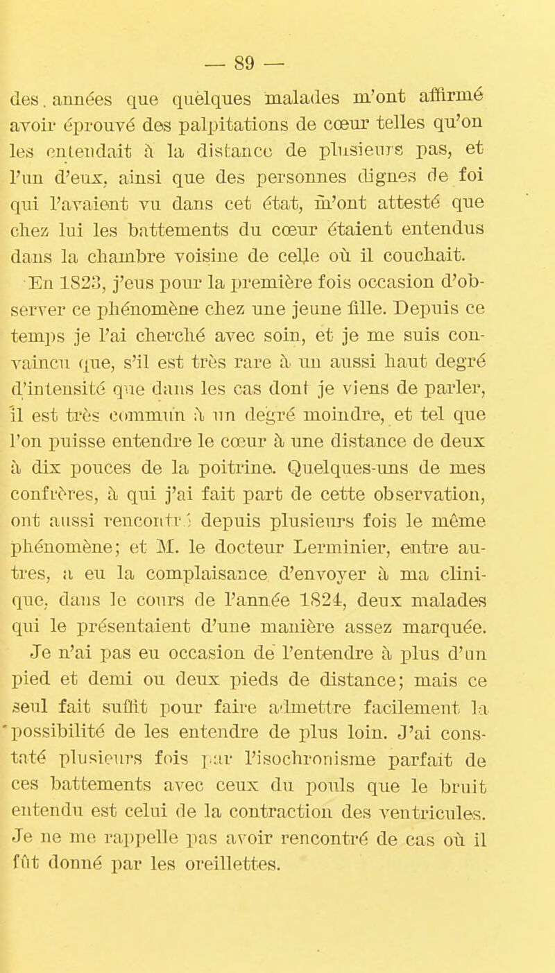 des. années que quelques malades m'ont affirmé avoir éprouvé des palpitations de cœur telles qu'on les entendait à la distance de plusieurs pas, et l'un d'eux, ainsi que des personnes dignes de foi qui l'avaient vu dans cet état, m'ont attesté que chez lui les battements du cœur étaient entendus dans la chambre voisine de cel^e on il couchait. En 1823, j'eus pom' la première fois occasion d'ob- server ce phénomène chez une jeune fille. Dejîuis ce temps je l'ai cherché avec soin, et je me suis con- vaincu que, s'il est très rare à un aussi haut degré d'intensité que dans les cas dont je viens de parler, 'il est très commun :\ un degré moindre, et tel que l'on puisse entendi-e le cœur à une distance de deux à dix pouces de la poitrine. Quelques-uns de mes confi'ères, à qui j'ai fait part de cette observation, ont aussi rencoiitv ; depuis plusieurs fois le même phénomène; et M. le docteur Lerminier, entre au- tres, a eu la complaisance d'envoyer à ma clini- quG. dans le cours de l'année 1824, deux malades qui le présentaient d'une manière assez marquée. Je n'ai pas eu occasion de l'entendre à plus d'un pied et demi ou deux pieds de distance; mais ce seul fait suffit pour faire a-imettre facilement la 'possibilité de les entendre de plus loin. J'ai cons- taté plusieurs fois jur l'isochronisme parfait de ces battements avec ceux du pouls que le bruit entendu est celui de la contraction des ventricules. Je ne me rappelle pas avoir rencontré de cas oi\ il fût donné par les oreillettes.