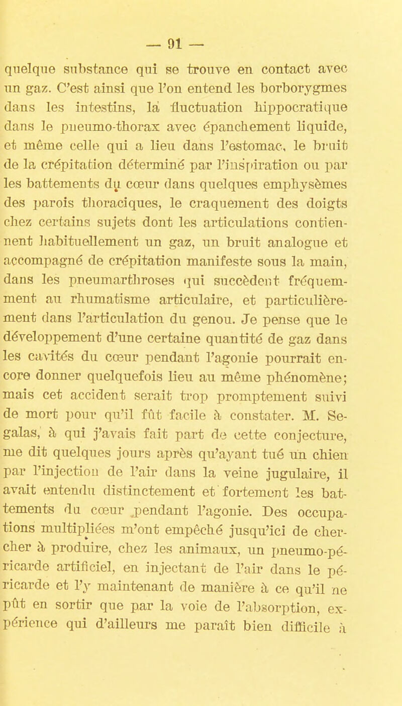 quelque substance qui se trouve en contact ayec nn gaz. C'est ainsi que l'on entend les borborygmes dans les intestins, lai, fluctuation liippocratique dans le pneumo thorax avec épanchement liquide, et même celle qui a lieu dans l'estomac, le bruit de la crépitation déterminé par l'insfiiration ou par les battements du cœur dans quelques emphysèmes des j)arois tlioraciques, le craquement des doigts chez certains sujets dont les articulations contien- nent habituellement un gaz, un bruit analogue et accompagné de crépitation manifeste sous la main, dans les pneumarthroses qui succèdent fréquem- ment au rhumatisme articulaire, et particulière- ment dans l'articulation du genou. Je pense que le développement d'une certaine quantité de gaz dans les ca\-ités du cœur pendant l'agonie pourrait en- core donner quelquefois lieu au même phénomène; mais cet accident serait ti-op promptement suivi de mort pour qu'il fût facile à constater. M. Se- galas, à qui j'avais fait part de cette conjecture, me dit quelques jours après qu'ayant tué un chien par l'injectiou de l'air dans la veine jugulaire, il avait entendu distinctement et fortement les bat- tements da cœur j^endant l'agonie. Des occupa- tions multipliées m'ont empêché jusqu'ici de cher- cher à produire, chez les animaux, un pneumo-pé- ricarde artificiel, en injectant de l'air dans le pé- ricarde et l'y maintenant de manière à ce qu'il ne pût en sortir que par la voie de l'absorption, ex- périence qui d'ailleurs me paraît bien difficile à