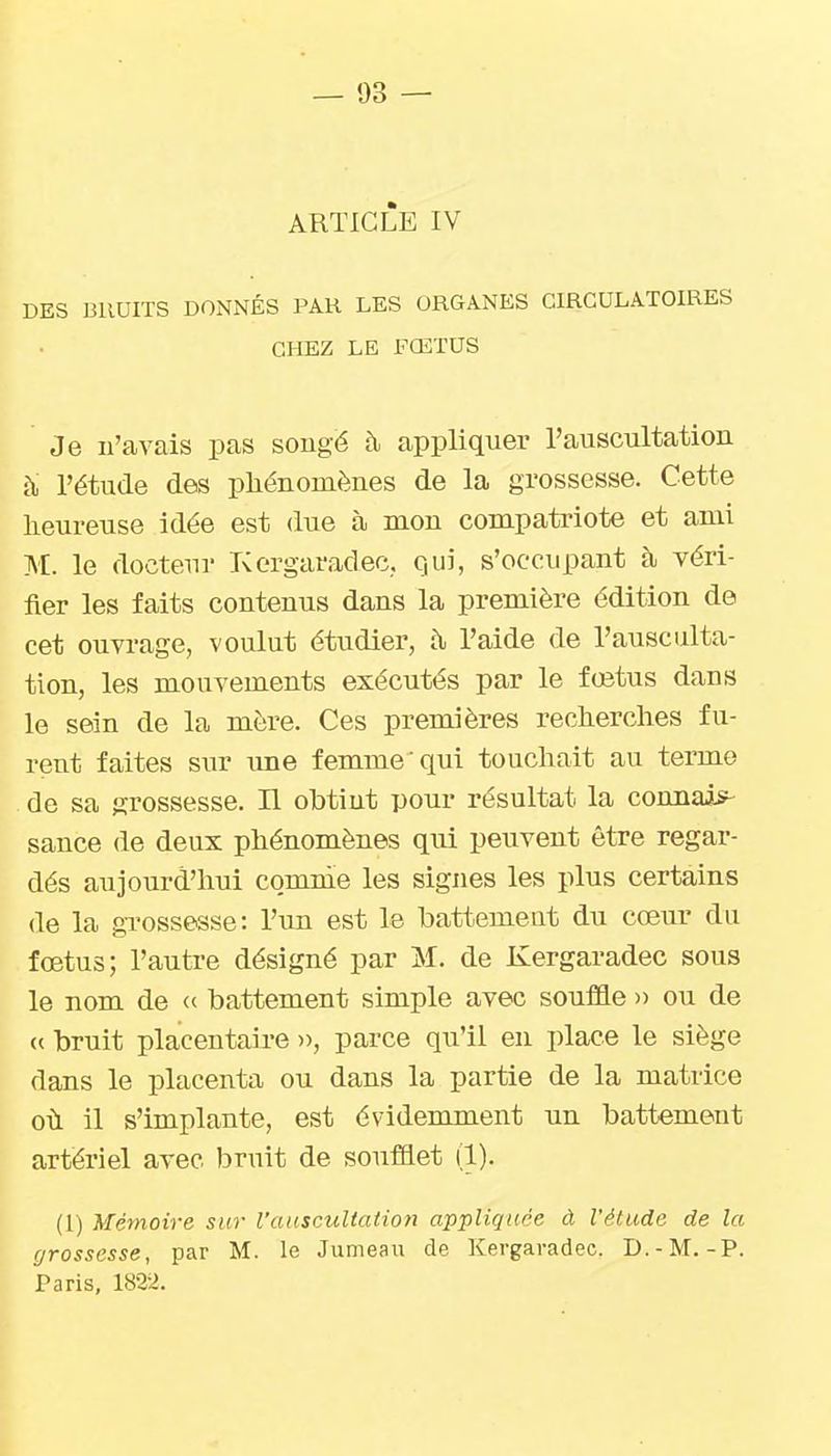 ARTICLE IV DES BRUITS DONNÉS PAR LES ORGANES CIRCULATOIRES CHEZ LE FŒTUS Je n'avais pas sougé à appliquer rauscultation à, l'étude des phénomènes de la grossesse. Cette heureuse idée est due à mon compatriote et ami M. le docteur Korgaradec.. Qui, s'occupant à yéri- fler les faits contenus dans la première édition de cet ouvrage, voulut étudier, à l'aide de l'ausculta- tion, les mouvements exécutés par le fœtus dans le sein de la mère. Ces premières recherches fu- rent faites sur ime femme qui touchait au terme de sa grossesse. Il obtint pour résultat la connais^ sance de deux phénomènes qui peuvent être regar- dés aujourd'hui comnie les signes les plus certains de la grossesse: l'un est le battement du cœur du fœtus; l'autre désigné par M. de Kergaradec sous le nom de « battement simple avec souffle » ou de « bruit placentaire )), parce qu'il en place le siège dans le placenta ou dans la partie de la matrice où il s'implante, est évidemment un battement artériel avec bruit de soufflet (1). (1) Mémoire sur l'auscultation appliquée à l'étude de la grossesse, par M. le Jumeau de Kergaradec. D.-M.-P. Paris, 1822.