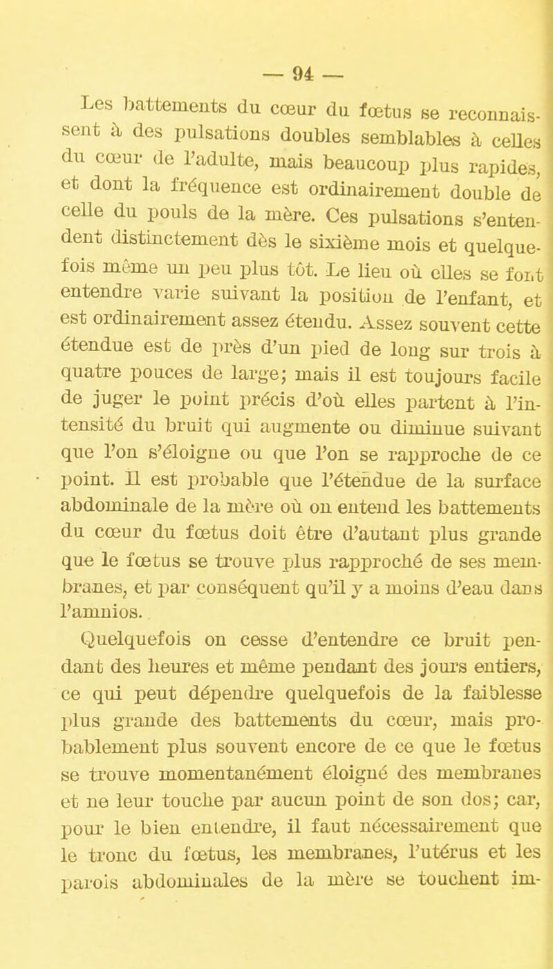 Les l>a.ttements du cœur du fœtus se reconnais- sent à des pulsations doubles semblables à ceUes du cœur de l'adulte, mais beaucoup plus rapides, et dont la fréquence est ordiiiairement double de ceUe du pouls de la mère. Ces pulsations s'enten dent distinctement dès le sixième mois et quelque- fois même un peu plus tôt. Le Ueu où cUes se foi.t entendre varie suivant la position de l'enfant, et est ordinairement assez étendu. Assez souvent cette étendue est de près d'un pied de long sur trois à quatre pouces de large; mais il est toujours facile de juger le point précis d'où elles partent à, l'in- tensité du bruit qui augmente ou diminue suivant que l'on s'éloigue ou que l'on se rapproclie de ce point. H est probable que l'étendue de la surface abdominale de la mère où on entend les battements du cœur du fœtus doit être d'autant plus grande que le fœtus se trouve plus rapproché de ses mem- branes, et par conséquent qu'il y a moins d'eau dans l'amnios. Quelquefois on cesse d'entendi'e ce bruit pen- dant des heures et même pendant des jours entiers, ce qui peut dépendre quelquefois de la faiblesse plus grande des battements du cœur, mais pro- bablement plus souvent encore de ce que le fœtus se trompe momentanément éloigné des membranes et ne leur touche par aucun point de son dos; car, pour le bien eni.eudre, il faut nécessairement que le tronc du fœtus, les membranes, l'utérus et les parois abdominales de la mère se touchent im-