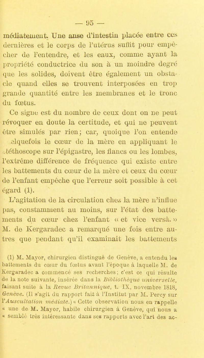 médiateiueut. Une anse d'intestin placée entre ces dernières et le corps de l'utérus sultit poui- empê- chei de l'entendre, et les eaux, comme ayant la propriété conductrice du son à un moindre degré que les solides, doivent être également un obsta- cle quand elles se ti'ouvent interposées en trop grande quantité entre les membranes et le tronc du fœtus. Ce signe est du nombre de ceux dont on ne peut révoquer en doute la certitude, et qui ne peuvent être simulés par rien; cai*, quoique l'on entende elquefois le cœur de la mère en appliquant le A téthoscope sur l'épigasti'e, les flancs ou les lombes, l'extrême différence de fréquence qui existe entre les battements du cœur de la mère et ceux du cœur de l'enfant empêche que l'erreur soit possible à cet égard (1). L'agitation de la circulation cliea la mère n'influe pas, constamment au moins, sur l'état des batte- ments du cœur cbez l'enfant « et vice versâ. u M. de Kergaradec a remarqué une fois entre au- tres que iDendant qu'il examinait les battements (1) M. Mayor, chirurgieu distingué de Genève, a entendu les battements du cœur du fœtus avant l'époque à laquelle M. de Kergaradec a commencé ses recherches; c'est ce qui résulte de la note suivante, insérée dans la Bibliothèque universelle, faisant suite à la Revue Britannique, t. IX, novembre 1818, Genève. (Il a'agil du rapport faii à l'Institut par M. Percy sur l'Auscultation médiate.) Cette observation nous en rappelle « une de M. Mayor, habile chirurgien à Genève, qui nous a « semblé très intéressante dans seg rapports avec l'art des ac-