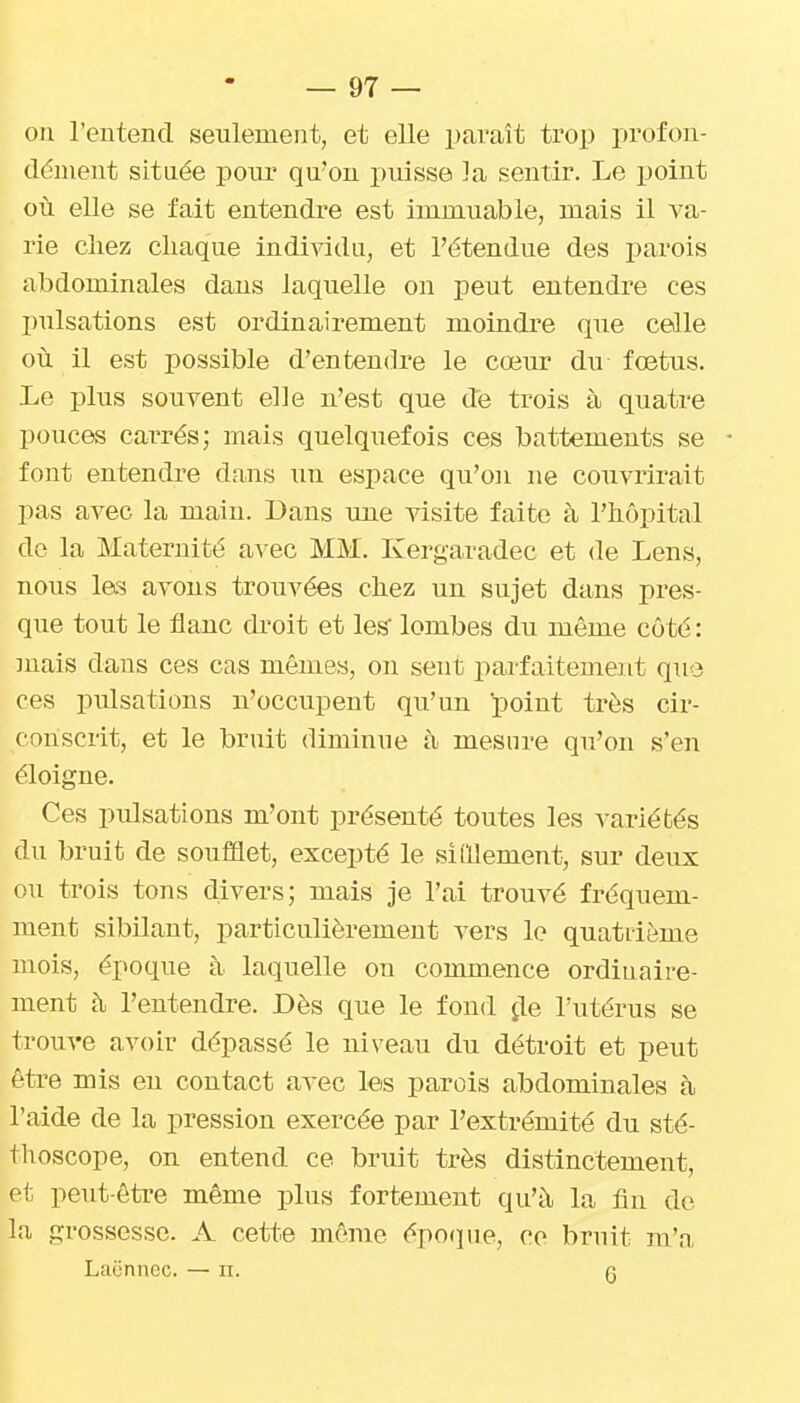 ou l'entend seulement, et elle paraît trop pi'ofon- dénient située poui' qu'on piusse la sentir. Le point où elle se fait entendre est immuable, mais il va- rie chez chaque individu, et l'étendue des parois abdominales dans laquelle on peut entendre ces pulsations est ordinairement moindre que celle où il est possible d'entendre le cœur du fœtus. Le plus souvent elle n'est que de trois à quatre pouces carrés; mais quelquefois ces battements se font entendre dans un espace qu'on ne couvrirait pas avec la main. Dans une visite faite à l'hôpital do la Maternité avec MM. Kergaradec et de Lens, nous les avons trouvées chez un sujet dans pres- que tout le flanc di'oit et les lombes du même côté : mais dans ces cas mêmes, ou sent parfaitement quo ces pidsations n'occupent qu'un point très cir- conscrit, et le bruit diminue à mesure qu'on s'en éloigne. Ces pulsations m'ont présenté toutes les variétés du bruit de soufiflet, excepté le siMement, sur deux ou trois tons divers; mais je l'ai trouvé fréquem- ment sibilant, particulièrement vers le quatiième mois, époque à laquelle on commence ordiuaire- ment à l'entendre. Dès que le fond ^le l'utérus se trouve avoir dépassé le niveau du détroit et peut être mis eu contact avec les parois abdominales à l'aide de la pression exercée par l'extrémité du sté- thoscope, on entend ce bndt très distinctement, et peut-être même plus fortement qu'à la fin de la grossesse. A cette même épo(pie, co bruit m'a Laonnec. — ii. g