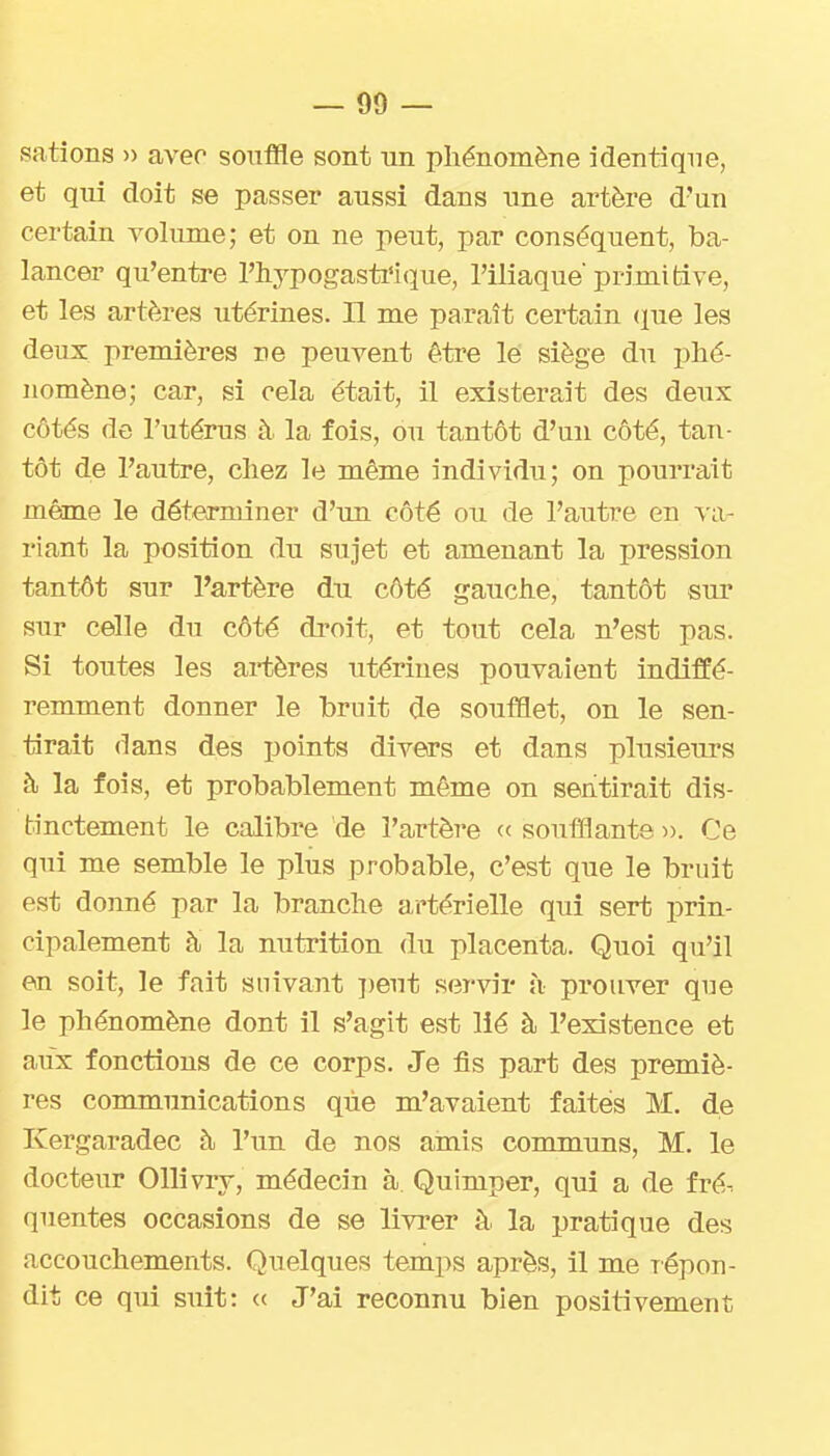 satîons » avec souffle sont un phénomène identique, et qui doit se passer aussi dans une artère d'un certain volume; et on ne peut, par conséquent, ba- lancer qu'entre l'hypogasti'lque, l'iliaque'primitive, et les artères utérines. Il me paraît certain (lue les deux premières ne peuvent être lé siège du phé- nomène; car, si cela était, il existerait des deux côtés de l'utérus à la fois, ou tantôt d'un côté, tan- tôt de l'autre, chez le même individu; on pourrait même le déterminer d'un côté ou de l'aiitre en riant la position du sujet et amenant la pression tantôt sur l'a,rtère du côté gauche, tantôt sur sur celle du côté di'oit, et tout cela n'est pas. Si toutes les artères utérines pouvaient indiffé- remment donner le bruit de soufflet, on le sen- tirait dans des points divers et dans plusieurs à la fois, et probablement même on sentirait dis- tinctement le calibre de l'artère ce soufflante ». Ce qui me semble le plus probable, c'est que le bruit est donné par la branche artérielle qui sert prin- cipalement à la nutrition du placenta. Quoi qu'il en soit, le fait suivant ])eut servir à prouver que le phénomène dont il s'agit est lié à l'existence et aux fonctions de ce corps. Je fis part des premiè- res communications que m'avaient faites M. de Kergaradec à l'un de nos amis communs, M. le docteur Ollivry, médecin à Quimper, qui a de fré. queutes occasions de se livrer à la pratique des accouchements. Quelques temps après, il me lépon- dit ce qui suit: (c J'ai reconnu bien positivement