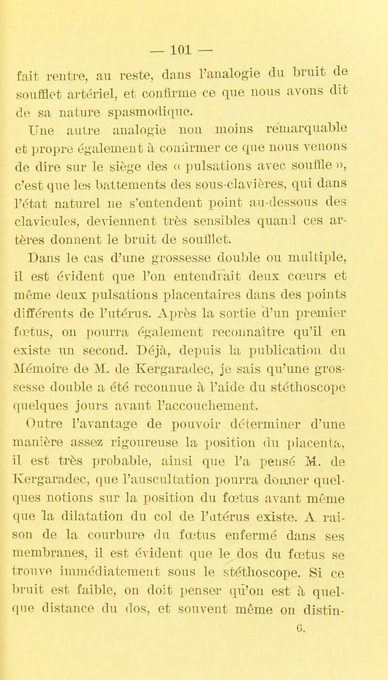 fait rentre, au reste, dans l'analogie du bruit de soufflet ai'tériel, et confli-me ce que nous avons dit de sa nature spasnio(li(iue. Une autj-e analogie non moins remarquable et propre également à coniirmer ce que nous venons de dire sur le siège des « pulsations avec souffle », c'est que les battements des sous-clavières, qui dans l'état naturel ne s'entendent point au-dessous des clavicules, deviennent très sensibles quand ces ar- tères donnent le bruit de soufflet. Dans le cas d'une grossesse double ou multiple, il est évident que l'on entendi^ait deux coeurs et même deux pulsations i)lacentaires dans des points différents de l'utérus. Après la sortie d'un premier foetus, on pourra également reconnaître qu'il en existe un second. Déjà, depuis la publication du Mémoire de M. de Kergaradec, je sais qu'une gros- sesse double a été reconnue à l'aide du stéthoscope quelques jours avant l'accouchement. Outre l'avantage de pouvoir déterminer d'une manière assez rigoureuse la position du placenta, il est très probable, aiusi que l'a pensé M. de Kergaradec, que l'auscultation pourra doaner quel- ques notions sur la position du foetus avant même que la dilatation du col de l'utérus existe. A rai- son de la courbure du fœtus enfermé dans ses membranes, il est évident que le dos du foetus se trouve immédiatement sous le stéthoscope. Si ce bruit est faible, on doit penser qu'on est à quel- que distance du dos, et souvent même on distin- G.