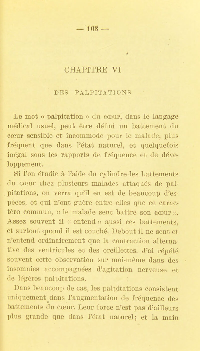 CHAPITRE VI DES PALPITATIONS Le mot « palpitation » du cœur, dans le langage médical usuel, peut être délini un battement du cœur sensible et incommode pour le malade, plus fréquent que dans l'état naturel, et quelquefois inégal sous les rapxîorts de fréquence et de déve- loppement. Si l'on étudie à l'aide du cylindi'e les battements du cteur chez plusieurs malades attaqués de pal- pitations, on verra qu'il en est de beaucoup d'es- pèces, et qui n'ont guère entre elles que ce carac- tère commun, « le malade sent battre son cœur ». Assez souvent il « entend » aussi ces battements, et surtout quand il est couché. Debout il ne sent et n'entend ordinairement que la contraction alterna- tive des ventricules et des oreillettes. J'ai répété souvent cette observation sur moi-même dans des insomnies accompagnées d'agitation nerveuse et de légères palpitations. Dans beaucoup de cas, les palpitations consistent uniquement^dans l'augmentation de fréquence des battements du cœur. Leur force n'est pas d'ailleurs plus grande que dans l'état naturel; et la main