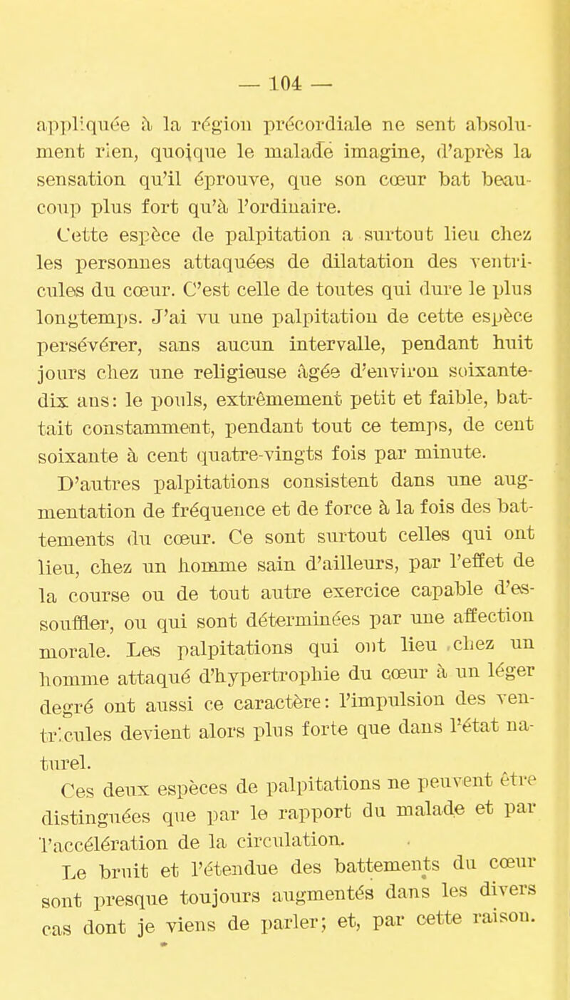 appliquée il la région préoordiale ne sent absolu- ment rien, quoique le maladé imagine, d'après la sensation qu'il éprouve, que son cœur bat beau- coup plus fort qu'à l'ordinaire. Cette espèce de palpitation a surtout lieu chez les personnes attaquées de dilatation des ventri- cules du cœur. C'est celle de toutes qui dure le plus longtemps. J'ai vu une palpitation de cette espèce persévérer, sans aucun intervalle, pendant huit jours chez une religieuse âgée d'environ soixante- dix ans: le pouls, extrêmement petit et faible, bat- tait constamment, pendant tout ce temps, de cent soixante à cent quatre-vingts fois par minute. D'autres palpitations consistent dans une aug- mentation de fréquence et de force à la fois des bat- tements du cœur. Ce sont surtout celles qui ont lieu, chez un homme sain d'ailleurs, par l'efîet de la course ou de tout autre exercice capable d'es- soufaer, ou qui sont déterminées par une affection morale. Les palpitations qui ont lieu .chez un homme attaqué d'hypertrophie du cœur à un léger degré ont aussi ce caractère: l'impulsion des ven- tricules devient alors plus forte que dans l'état na- turel. Ces deux espèces de palpitations ne peuvent être distinguées que par le rapport du malade et par l'accélération de la circulation. Le bruit et l'étendue des battements du cœur sont presque toujours augmentés dans les divers cas dont je viens de parler; et, par cette raison.