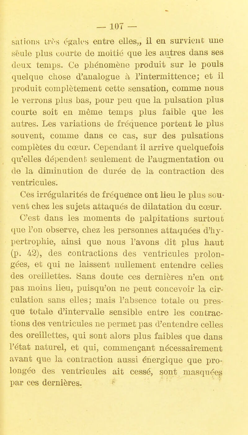 sut ions ii'i'-s c'gali'S entre elles,, il en survient une seule plus courte de moitié que les autres dans ses deux temps. Ce phénomène produit sur le pouls quelque chose d'analogue à l'intermittence; et il produit complètement cette sensation, comme nous le verrons plus bas, pour peu que la pulsation plus courte soit en même temps plus faible que les autres. Les variations de fréquence portent le plus souvent, comme dans ce cas, sur des pulsations complètes du cœur. Cependant il arrive quelquefois qu'elles dépendent, seulement de l'augmentation ou de la diminution de dm-ée de la contraction des ventricides. Ces irrégularités de fréquelice ont lieu le plus sou- vent chez les sujets attaqués de dilatation du cœur. C'est dans les moments de palpitations surtout que l'on observe, chez les personnes attaquées d'hy- pertropliie, ainsi que nous l'avons dit plus haut (p. 42), des contractions des ventricules prolon- gées, et qui ne laissent nullement entendre celles des oreillettes. Sans doute ces dernières n'en ont pas moins lieu, puisqu'on ne peut concevoir la cir- culation sans elJes; mais l'absence totale ou pres- que totale d'intervalle sensible entre les contrac- tions des ventricules ne permet pas d'entendre celles des oreillettes, qui sont alors plus faibles que dans l'état naturel, et qui, commençant nécessairement avant que la contraction aussi énergique que pro- longée des ventricules ait cessé, sont masquées par ces dernières. ' ■