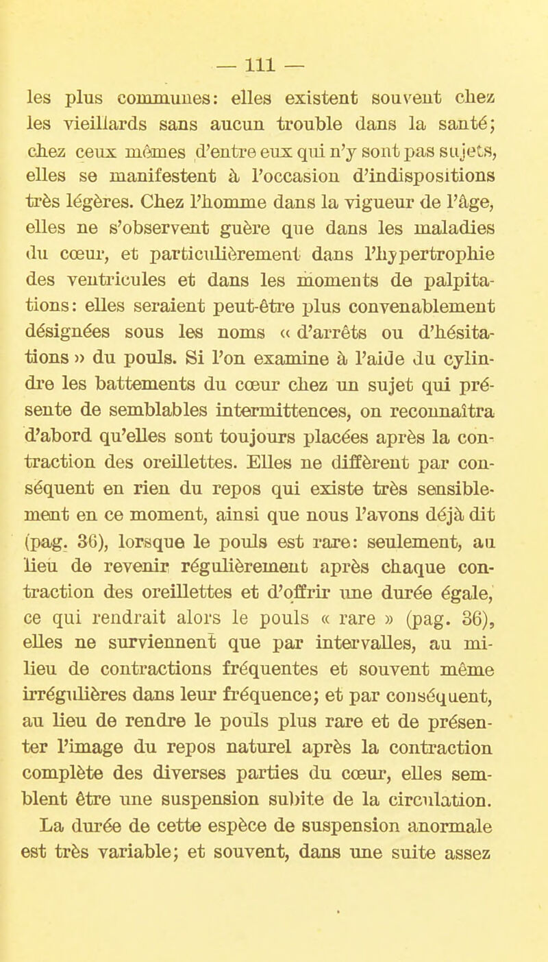 —111 — les plus communes: elles existent souvent cliez les vieillards sans aucun trouble dans la santé; chez ceux mêmes d'entre eux qui n'y sont pas sujets, elles se manifestent à l'occasion d'indispositions très légères. Chez l'homme dans la vigueur de l'âge, elles ne s'observent guère que dans les maladies du cœui', et particiûièrement dans l'hjpertrophie des ventricules et dans les moments de palpita- tions: elles seraient peut-être plus convenablement désignées sous les noms « d'arrêts ou d'hésita- tions » du pouls. Si l'on examine à l'aide du cylin- dre les battements du cœur chez un sujet qui pré- sente de semblables intermittences, on reconnaîtra d'abord qu'elles sont toujours placées après la con- traction des oreillettes. Elles ne diffèrent par con- séquent en rien du repos qui existe très sensible- ment en ce moment, ainsi que nous l'avons déjà dit (pag. 36), lorsque le pouls est rare: seulement, an lieu de revenir régulièrement après chaque con- traction des oreillettes et d'offrir une durée égale, ce qui rendrait alors le pouls « rare » (pag. 36), eUes ne surviennent que par intervalles, au mi- lieu de contractions fréquentes et souvent même irrégiûières dans leur fréquence; et par coiiséquent, au lieu de rendre le pouls plus rare et de présen- ter l'image du repos naturel après la contraction complète des diverses parties du cœur, elles sem- blent être une suspension su))ite de la circulation. La durée de cette espèce de suspension anormale est très variable; et souvent, dans une suite assez