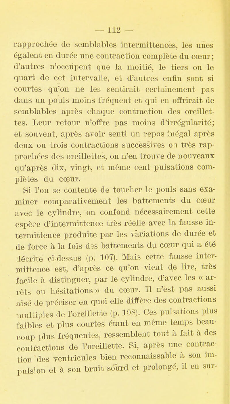 rappi'ocliée de semblables iiiterinitteuces, les unes égalent en dui'ée une contraction complète du cœur; d'autres n'occiipent que la moitié, le tiers ou le quart de cet intervalle, et d'autres enfin sont si courtes qu'on ne les sentirait certainement pas dans un pouls moins fréquent et qui en offrirait de semblables après chaque contraction des oreillet- tes. Leur retour n'offre pas moins d'irrégularité; et souvent, après avoir senti un repos inégal après deux ou trois contractions successives 0(i très rap- procliées des oreillettes, on n'en trouve de nouveaux qu'après dix, vingt, et même cent pulsations com- plètes du cœm'. Si l'on se contente de touclier le pouls sans exa- miner comparativement les battements du cœur avec le cylindre, on confond nécessairement cette espèce d'intermitteaice très réelle avec la fausse in- termittence produite par les variations de durée et de force à la fois des battements du cœur qui a été décrite ci-dessus (p. 107). Mais cette fausse inter- mittence est, d'après ce qu'on vient de lire, ti'ès facile à distinguer, par le cylindi-e, d'avec les ar- rêts ou liésitations » du cœur. Il n'est pas aussi aisé de préciser en quoi eUe diffère des contractions multiples de l'oreillette (p. 108). Ces pulsations plus faibles et plus courtes étant en même temps beau- coup plus fréquentes, ressembleiit tout à fait à des contractions de l'oreillette. Si, après une contrac- tion des ventricules bien reconnaissable à son im- pulsion et à son bruit bM et prolongé, il en sur-