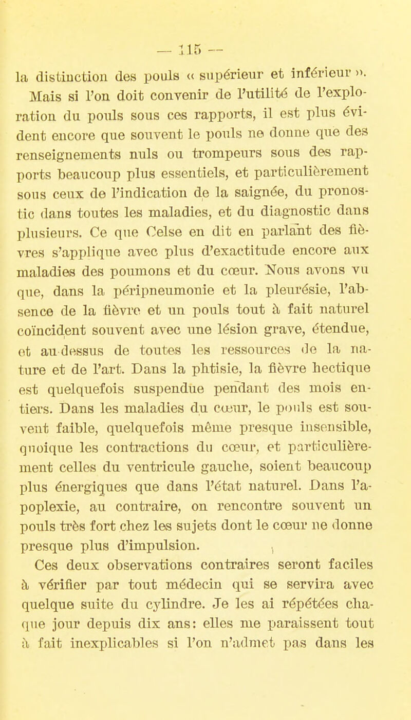 la disiiuction des pouls « supérieur et inférieur ». Mais si l'on doit convenir de l'utilité de l'explo- ration du poids sous ces rapports, il est plus évi- dent encore que souvent le pouls ne donne que des renseignements nuls ou trompeurs sous des rap- ports beaucoup plus essentiels, et particulièrement sous ceux de l'indication de la saignée, du pronos- tic dans toutes les maladies, et du diagnostic dans plusieurs. Ce que Celse en dit en parlant des fiè- vres s'applique avec plus d'exactitude encore aux maladies des poumons et du cœur. î^ous avons vu que, dans la péripneumonie et la pleurésie, l'ab- sence de la fièvi'c et un pouls tout à fait naturel coïncid,ent souvent avec une lésion grave, étendue, ot au dessus de toutes les ressources de la na- ture et de l'art. Dans la pMisie, la fièvre hectique est quelquefois suspendue pendant des mois en- tiers. Dans les maladies du cœur, le pouls est sou- vent faible, quelquefois même presque insensible, qnoique les contractions du cœur, et particulière- ment celles du ventricule gauche, soient beaucoup plus énergiques que dans l'état naturel. Dans l'a- poplexie, au contraire, on rencontre souvent un pouls très fort chez les sujets dont le cœur ne donne presque plus d'impulsion. . Ces deux observations contraires seront faciles à vérifier par tout médecin qui se servira avec quelque suite du cylindre. Je les ai répétées cha- que jour depuis dix ans: elles me paraissent tout à fait inexplicables si l'on n'admet pas dans les