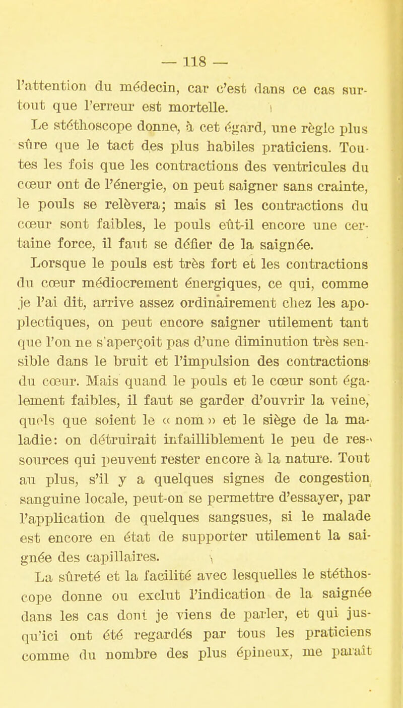 l'iittention du médecin, car c'est dans ce cas sur- tout que l'erreur est mortelle. i Le stéthoscope donne, à cet égard, une règle plus sfire que le tact des plus habiles praticiens. Tou- tes les fois que les contractions des ventricules du cœur ont de l'énergie, on peut saigner sans crainte, le pouls se relèvera; mais si les contractions du cœur sont faibles, le pouls eût-il encore une cer- taine force, il faut se défier de la saignée. Lorsque le pouls est très fort et les contractions du cœur médiocrement énergiques, ce qui, comme je l'ai dit, arrive assez ordinâii'ement chez les apo- plectiques, on peut encore saigner utilement tant que l'on ne s'aperçoit pas d'une diminution ti'ès sen- sible dans le bruit et l'impulsion des contractions du cœur. Mais quand le pouls et le cœur sont éga- lement faibles, il faut se garder d'ouvrir la veine, qu(4s que soient le « nom » et le siège de la ma- ladie: on détruirait infailliblement le peu de res-> sources qui peuvent rester encore à la nature. Tout au plus, s'il y a quelques signes de congestion sanguine locale, peiit-on se permettre d'essayer, par l'application de quelques sangsues, si le malade est encore en état de supporter utilement la sai- gnée des capillaires. La sûreté et la facilité avec lesquelles le stéthos- cope donne ou exclut l'indication de la saignée dans les cas dont je viens de parler, et qui jus- qu'ici ont été regardés par tous les praticiens comme du nombre des plus épineux, me païaît