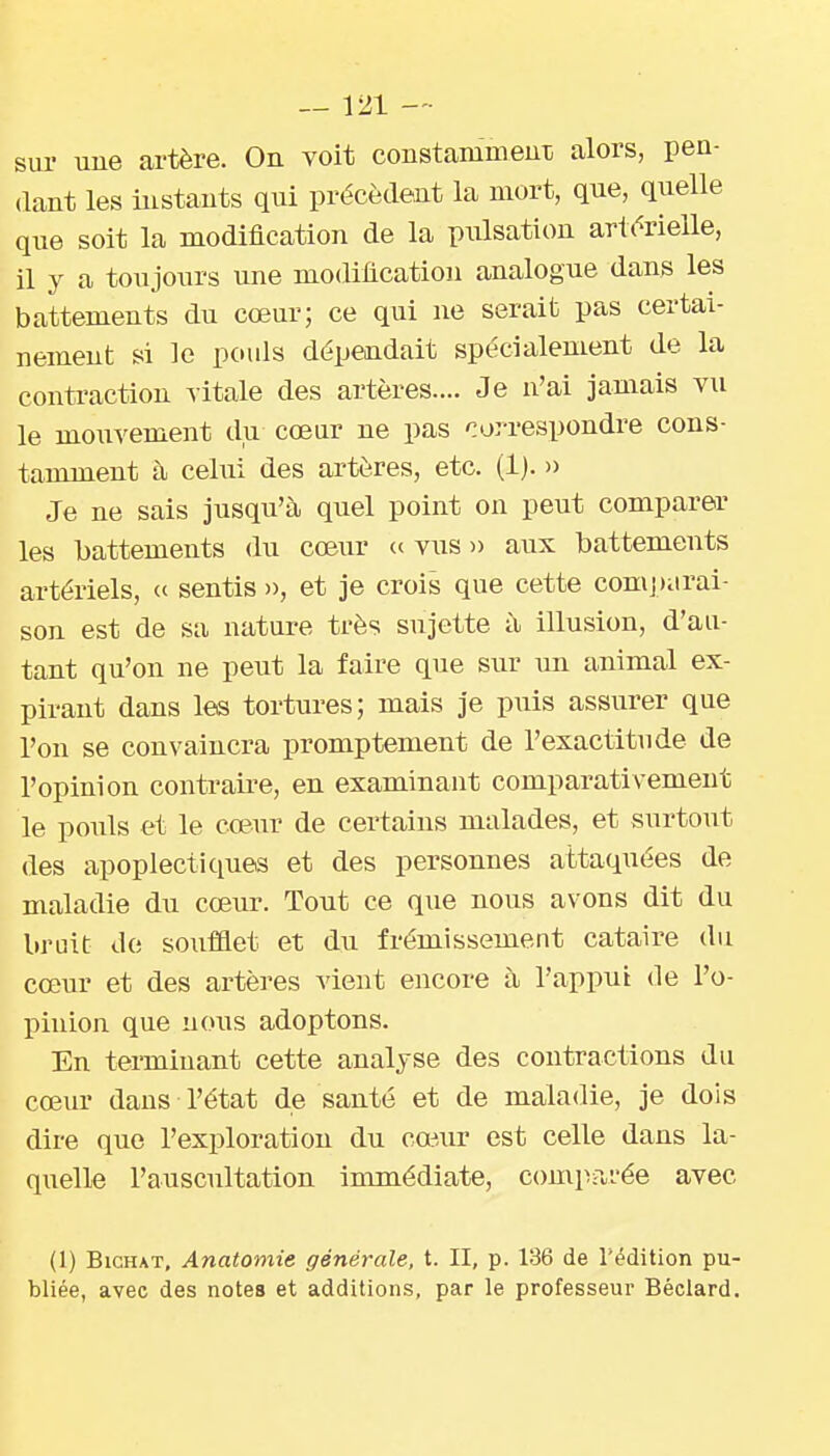 sur uue artère. On voit constammeuT} alors, pen- dant les instants qui précèdent la mort, que, quelle que soit la modification de la piilsation artérielle, il y a toujours une modification analogue dans les battements du cœur; ce qui ne serait pas certai- nement si le pouls dépendait spécialement de la conti-action vitale des artères.... Je n'ai jamais vu le mouvement du coeur ne pas correspondre cons- tamment à cehii des artères, etc. (1). » Je ne sais jusqu'à quel point on peut comparer les battements du cœur (c vus » aux battements artériels, « sentis », et je crois que cette compiirai- son est de sa nature très sujette à illusion, d'au- tant qu'on ne peut la faire que sur un animal ex- pirant dans les tortures; mais je puis assurer que l'on se convaincra promptenient de l'exactitude de l'opinion contraLre, en examinant comparativement le pouls et le cœur de certains malades, et surtout des apoplectiques et des personnes attaquées de maladie du cœur. Tout ce que nous avons dit du bruit de soufflet et du frémissement cataire du cœur et des artères vient encore à l'appui de l'o- pinion que nous adoptons. En terminant cette analyse des contractions du cœur dans l'état de santé et de maladie, je dois dire que l'exploration du coiur est celle dans la- quelle l'auscultation immédiate, comparée avec (1) BiCHAT, Anatomie générale, t. II, p. 186 de Tédition pu- bliée, avec des notes et additions, par le professeui' Béclard.