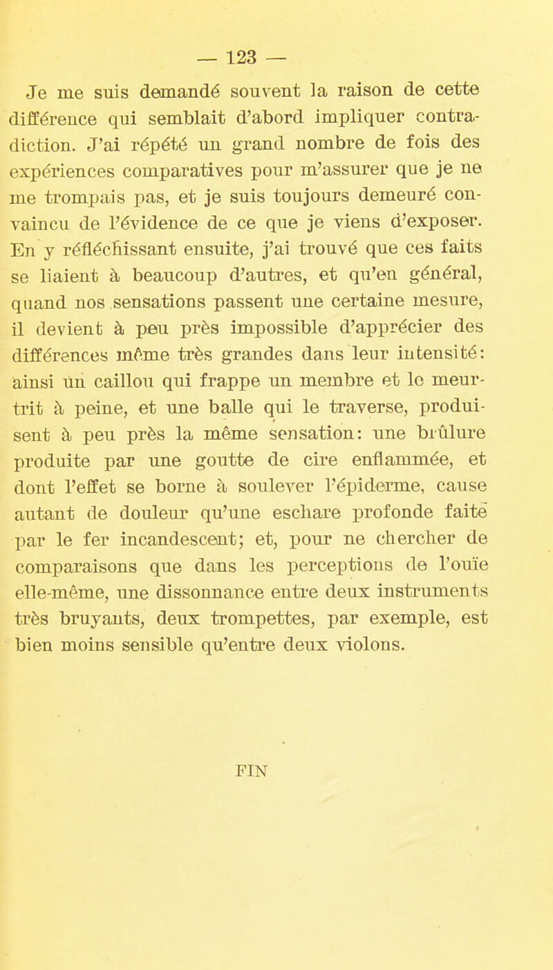 Je me suis deonandé souvent la raison de cette différence qui semblait d'abord impliquer contra- diction. J'ai répété un grand nombre de fois des expériences comparatives pour m'assurer que je ne me trompais pas, et je suis toujours demeuré con- vaincu de l'évidence de ce que je viens d'exposer. En y réfléclîissant ensuite, j'ai trouvé que ces faits se liaient à beaiicoup d'autres, et qu'en général, quand nos sensations passent une certaine mesure, il devient à peu près impossible d'apprécier des différences mtoe très grandes dans leur intensité: ainsi un caillou qui frappe un membre et le meur- trit à peine, et une balle qui le traverse, produi- sent à peu près la même sensation: une brûlure produite par une goutte de cire enflammée, et dont l'effet se borne à soulever l'épi derme, cause autant de douleur qu'une escliare profonde faite I^ar le fer incandescent; et, pour ne cherclier de comparaisons que dans les perceptions de l'ouïe elle-même, une dissonnance enti'e deux instruments très bruyants, deux trompettes, par exemple, est bien moins sensible qu'entre deux violons. FIN