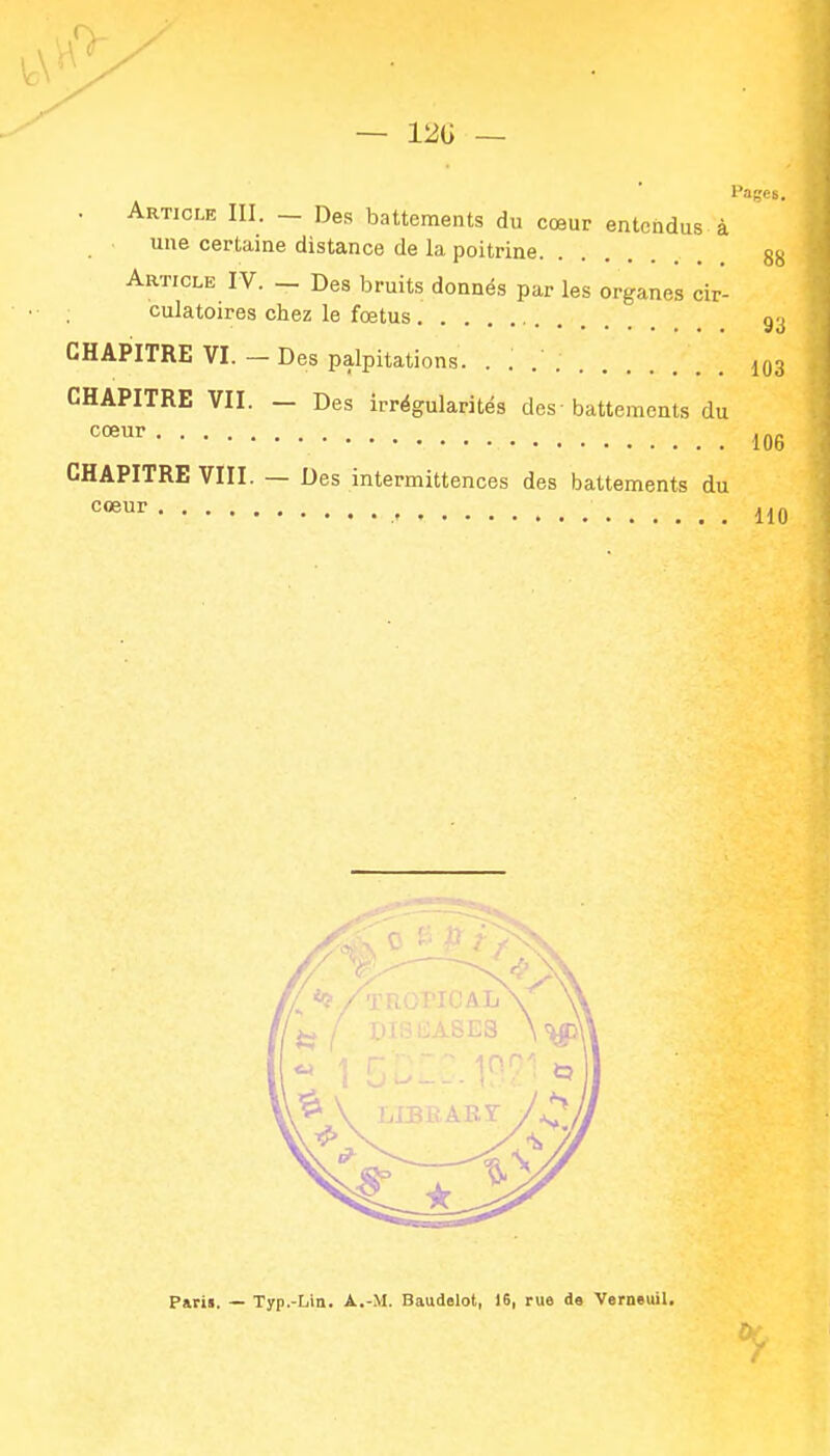 — 12G . Article III. _ Des battements du cœur entendus à une certaine distance de la poitrine Article IV. — Des bruits donnés par les organes cir- culatoires chez le fœtus 93 CHAPITRE VI. - Des palpitations. . CHAPITRE VII. — Des irrégularités des-battements du 106 CHAPITRE VIII. — Des intermittences des battements du 110