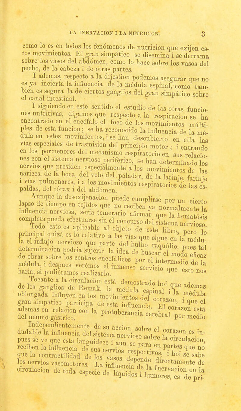 como lo es en todos los fenómenos de nutrición que exijen es- tos movimientos. El gran simpático se disemina i se derrama sobre los vasos del abdomen, como lo hace sobre los vasos del pecho, de la cabeza i de otras partes. I ademas, respecto a la dijestion podemos asegurar que no es ya incierta la influencia de la médula espinal, como tam- bién es segura la de ciertos ganglios del gran simpático sobre el canal mtestmal. I siguiendo en este sentido el estudio de las otras funcio nes nutritivas, digamos que respecto a la respiración se ha encontrado en el encéfalo el foco de los movimientos múlti- ples de esta función; se ha reconocido la influencia de la mé dula en estos movimientos, i se han descubierto en ella las vías especiales de trasmisión del principio motor • i entrando en los pormenores del mecanismo respiratorio en'sus relaeio nes con el sistema, nervioso periférico, se han determinado los nervios que presiden especialmente a los movimientos de las nances, de la boca, del velo del paladar, de la larinje farinie 1 vms pulmonares, i a los movimientos respiratorios de las es paldas, del tórax i del abdomen. Aunque la desosijenacion puede cumplirse por un cierto lapso de tiempo en tejidos que no reciben ya normalmente £ influencia neijiosa, sena temerario afirmaí que la hema ós^^ completa pueda efec uarse sin el concurso del ¿tema ne^vLT , Todo esto es aplicable al objeto de este libro, perTó principal quiza es lo relativo a las vías que sigue en la roédu la el influjo nervioso que parte del bulbo raquídio pues tal determmacion podna sujerir la idea de buscar p1 l^ J l de obrar sobre los centii encefálicos loZl rTettll médula, 1 después verémos el inmenso servicio Te esto nia hana, si pudiéramos realizarlo. ^ ^'^^ Tocante a la circulación está demostmíln íi^í i dé los ganglios de Remak, la médulf esp na^ 't^f oblongada influyen en los movimien o de wUi i gran simpático participa de esta influencia F?? ' ademasen relación coÍ la protuberLcTa ceVe^^^^ del neumo-gásírico. ^ereoiai por medio Independientemente de su acción «r>í^,.« i dudable la influencia del sist L n r^oso obr ^'^'^ pues se ve que esta lancruidece i aun 1 circulación, reciben la ikuencia di sTnl y^^ ^« que la contractilidad de los vn,n« ^ ? : ' «abe los nervios vasomotores La IZloTaet f''''''^^-'^ -oulacion de toda especie de'Shu^^^^^^^^^^