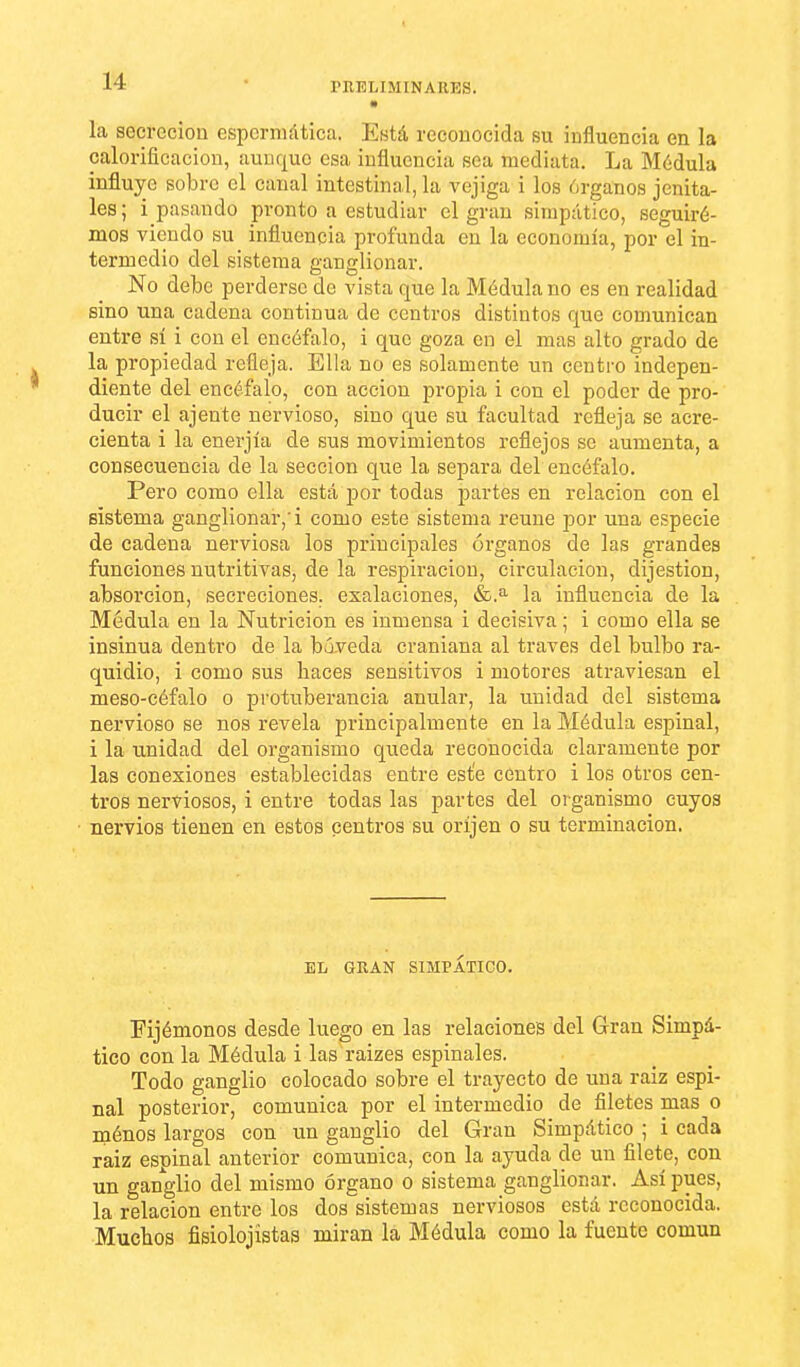 la secreción espcrniática. Está reconocida su influencia en la calorificación, aunque esa influencia sea mediata. La Médula influye sobro el canal intestinal, la vejiga i los órganos jenita- les; i pasando pronto a estudiar el gran simpático, seguiré- mos viendo su influencia profunda en la economía, por el in- termedio del sistema ganglionar. No debe perderse de vista que la Médula no es en realidad sino una cadena continua de centros distintos que comunican entre sí i con el encéfalo, i que goza en el mas alto grado de la propiedad refleja. Ella no es solamente un centro indepen- diente del encéfalo, con acción propia i con el poder de pro- ducir el ájente nervioso, sino que su facultad refleja se acre- cienta i la enerjía de sus movimientos reflejos se aumenta, a consecuencia de la sección que la separa del encéfalo. Pero como ella está por todas partes en relación con el sistema ganglionar,'i como este sistema reúne por una especie de cadena nerviosa los principales órganos de las grandes funciones nutritivas, de la respiración, circulación, dijestion, absorción, secreciones, esalaciones, la influencia de la Médula en la Nutrición es inmensa i decisiva; i como ella se insinúa dentro de la bóveda craniana al través del bulbo ra- quidio, i como sus haces sensitivos i motores atraviesan el meso-céfalo o protuberancia anular, la unidad del sistema nervioso se nos revela principalmente en la Médula espinal, i la unidad del organismo queda reconocida claramente por las conexiones establecidas entre este centro i los otros cen- tros nerviosos, i entre todas las partes del organismo cuyos nervios tienen en estos centros su oríjen o su terminación. EL GRAN SIMPÁTICO. Fijémonos desde luego en las relaciones del Gran Simpá- tico con la Médula i las raizes espinales. Todo ganglio colocado sobre el trayecto de una raiz espi- nal posterior, comunica por el intermedio de filetes mas o ménos largos con un ganglio del Gran Simpático ; i cada raiz espinal anterior comunica, con la ayuda de un filete, con un ganglio del mismo órgano o sistema ganglionar. Así pues, la relación entre los dos sistemas nerviosos está reconocida. Muchos fisiolojistas miran la Médula como la fuente común