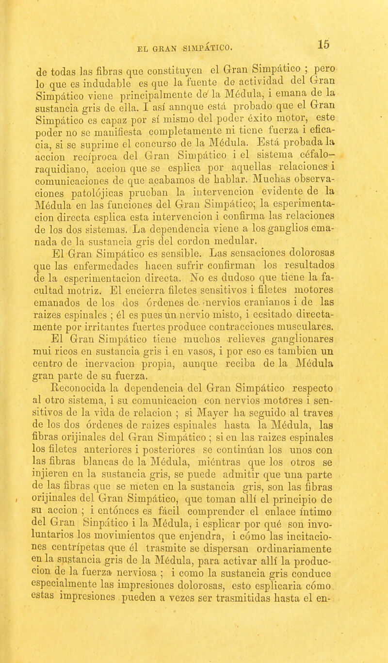 EL GRAN SIMPÁTICO. 16 de todas las fibras que constituyen el Gran Simpático ; pero lo que es indudable es que la fuente do actividad del Gran Simpático viene principalmente de' la Médula, i emana de la sustancia gris de ella. I asi aunque está probado que el Gran Simpático es capaz por sí mismo del poder éxito motor, este poder no se manifiesta completamente ni tiene fuerza i efica- cia, si se suprime el concurso de la Médula. Está probada la acción recíproca del Gran Simpático i el sistema céfalo- raquidiano, acción que se esplica por aquellas relaciones i comunicaciones de que acabamos de bablar. Muchas observa- ciones patolójicas prueban la intervención evidente de la Médula en las funciones del Gran Simpático; la esperimenta- cion directa esplica esta intervención i confirma las relaciones de los dos sistemas. La dependencia viene a los ganglios ema- nada de la sustancia gris del cordón medular. El Gran Simpático es sensible. Las sensaciones dolorosas que las enfermedades bacen sufrir confirman los resultados de la esperimentacion directa. No es dudoso que tiene la fa- cultad motriz. El encierra filetes sensitivos i filetes motores emanados délos dos órdenes de.'nervios cranianos i de las raizes espinales ; él es pues un nervio misto, i ecsitado directa- mente por irritantes fuertes produce contracciones musculares. El Gran Simpático tiene muchos relieves ganglionares mui ricos en sustancia gris i en vasos, i por eso es también un centro de inervación propia, aunque reciba de la Médula gran parte de su fuerza. Reconocida la dependencia del Gran Simpático respecto al otro sistema, i su comunicación con uervics motores i sen- sitivos de la vida de relación ; si Mayer ha seguido al través de los dos órdenes de raizes espinales hasta la Médula, laa fibras orijinales del Gran Simpático ; sien las raizes espinales los filetes anteriores i posteriores se continúan los unos con las fibras blancas de la Médula, miéntras que los otros se injieren en la sustancia gris, se puede admitir que una parte de las fibras que se meten en la sustancia gris, son las fibras orijinales del Gran Simpático, que toman allí el principio de su acción ; i entonces es fácil comprender el enlace íntimo del Gran Sinpático i la Médula, i esplicar por qué son invo- luntarios los movimientos que enjendra, i cómo las incitacio- nes centrípetas que él trasmite se dispersan ordinariamente en la sustancia gris de la Médula, para activar allí la produc- ción de la fuerza nerviosa ; i como la sustancia gris conduce especialmente las impresiones dolorosas, esto esplicaria cómo estas impresiones pueden a vezes ser trasmitidas hasta el en-