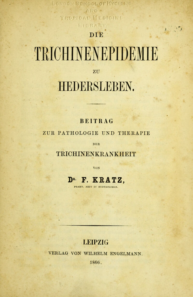 DIE TRICHmESEPIDEMIE ZU HEDERSLEBEN. BEITRAG ZUR PATHOLOGIE UND THERAPIE DER TRICHINENKRANKHEIT VON D« F. KRATZ, LEIPZIG VERLAG VON WILHELM ENGELMANN. 1866.