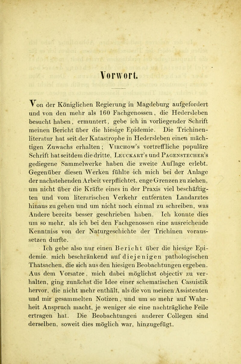 Vorwort. Von der Königlichen Regierung in Magdeburg aufgefordert und von den mehr als 160 Fachgenossen, die Hedersleben besucht haben, ermuntert, gebe ich in vorliegender Schrift raeinen Bericht über die hiesige Epidemie. Die Trichinen- literatur hat seit der Katastrophe in Hedersleben einen mäch- tigen Zuwachs erhalten ; Virchow's vortreffliche populäre Schrift hat seitdem die dritte, Leuckart's und Pagenstecher's gediegene Sammelwerke haben die zweite Auflage erlebt. Gegenüber diesen Werken fühlte ich mich bei der Anlage der nachstehenden Arbeit verpflichtet, enge Grenzen zu ziehen, um nicht über die Kräfte eines in der Praxis viel beschäftig- ten und vom literarischen Verkehr entfernten Landarztes hinaus zugehen und um nicht noch einmal zu schreiben, was Andere bereits besser geschrieben haben. Ich konnte dies um so mehr, als ich bei den Fachgenossen eine ausreichende Kenntniss von der Naturgeschichte der Trichinen voraus- setzen durfte. Ich gebe also nur einen Bericht über die hiesige Epi- demie, mich beschränkend auf diej enigen pathologischen Thatsachen, die sich aus den hiesigen Beobachtungen ergeben. Aus dem Vorsatze , mich dabei möglichst objectiv zu ver- halten, ging zunächst die Idee einer schematischen Casuistik hervor, die nicht mehr enthält, als die von meinen Assistenten und mir gesammelten Notizen , und um so mehr auf Wahr- heit Anspruch macht, je weniger sie eine nachträgliche Feile ertragen hat. Die Beobachtungen anderer Collegen sind derselben, soweit dies möglich war, hinzugefügt.