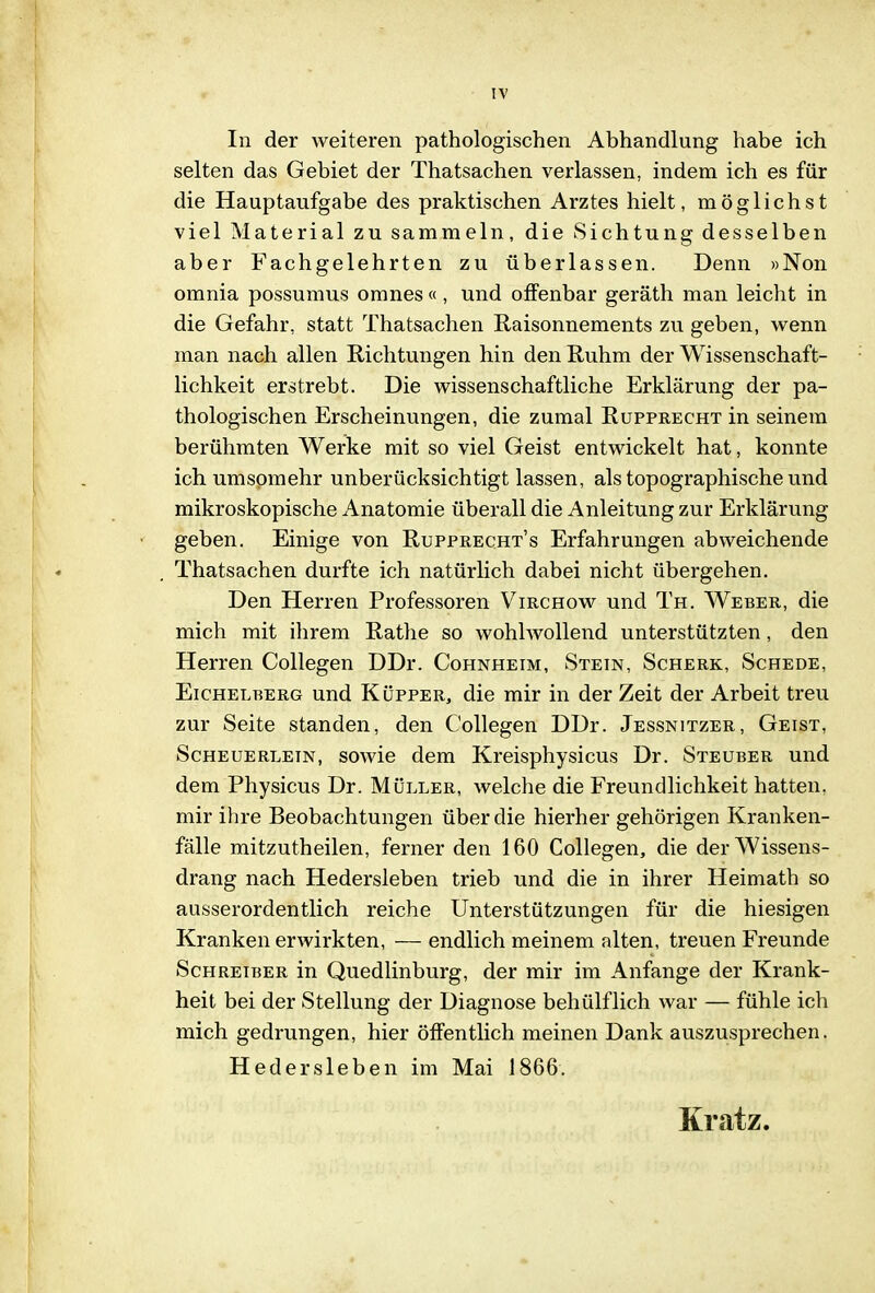IV In der weiteren pathologischen Abhandlung habe ich selten das Gebiet der Thatsachen verlassen, indem ich es für die Hauptaufgabe des praktischen Arztes hielt, möglichst viel Material zu sammeln, die Sichtung desselben aber Fachgelehrten zu überlassen. Denn »Non omnia possumus omnes «, und offenbar geräth man leicht in die Gefahr, statt Thatsachen Raisonnements zu geben, wenn man nach allen Richtungen hin den Ruhm der Wissenschaft- lichkeit erstrebt. Die wissenschaftliche Erklärung der pa- thologischen Erscheinungen, die zumal Rupprecht in seinem berühmten Werke mit so viel Geist entwickelt hat, konnte ich umsomehr unberücksichtigt lassen, als topographische und mikroskopische Anatomie überall die Anleitung zur Erklärung geben. Einige von Rupprecht's Erfahrungen abweichende Thatsachen durfte ich natürlich dabei nicht übergehen. Den Herren Professoren Virchow und Th. Weber, die mich mit ihrem Rathe so wohlwollend unterstützten, den Herren Collegen DDr. Cohnheim, Stein, Scherk, Schede, EicHELRERG uud KÜPPER, die mir in der Zeit der Arbeit treu zur Seite standen, den Collegen DDr. Jessnitzer, Geist, ScHEUERLETN, sowic dem Kreisphysicus Dr. Steuber und dem Physicus Dr. Müller, welche die Freundlichkeit hatten, mir ihre Beobachtungen über die hierher gehörigen Kranken- fälle mitzutheilen, ferner den 160 Collegen, die der Wissens- drang nach Hedersleben trieb und die in ihrer Heimath so ausserordentlich reiche Unterstützungen für die hiesigen Kranken erwirkten, — endlich meinem alten, treuen Freunde Schreiber in Quedlinburg, der mir im Anfange der Krank- heit bei der Stellung der Diagnose behülflich war — fühle ich mich gedrungen, hier öffentlich meinen Dank auszusprechen. Hedersleben im Mai 1866. Kratz