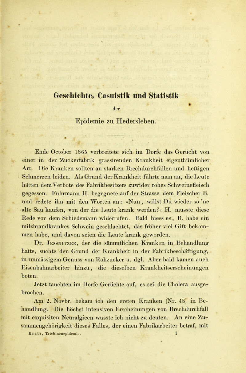 Geschichte, Casiiistik und Statistik » der Epidemie zu Hedersleben. Ende October 1865 verbreitete sich im Dorfe das Gerücht von einer in der Zuckerfabrik grassirenden Krankheit eigentliümlicher Art. Die Krauken sollten au starken Brechdurchfällen und heftigen Schmerzen leiden. Als Grund der Krankheit führte man an, diel.eute hätten dem Verbote des Fabrikbesitzers zuwider x-ohes Schweinefleisch gegessen. Fuhrmann H. begegnete auf der Strasse dem Fleischer B. und redete ihn mit den Worten an: «Nun, willst Du wieder so 'ne alte Sau kaufen, von der die Leute krank werden?« H. musste diese Rede vor dem Schiedsmann widerrufen. Bald hiess es, B. habe ein milzbrandkrankes Schwein geschlachtet, das früher viel Gift bekom- men habe, und davon seien die Leute krank geworden. Dr. Jessnitzer, der die sämmtlichen Kranken in Behandlung hatte, suchte' den Grund der Krankheit in der Fabrikbeschäftigung, in unmässigem Genuss von Rohzucker u. dgl. Aber bald kamen auch Eisenbalmarbeiter hinzu, die dieselben Krankheitserscheinungen boten. Jetzt tauchten im Dorfe Gerüchte auf, es sei die Cholera ausge- brochen. Am 2. Novbr. bekam ich den ersten Kranken (Nr. 48' in Be- handlung. Die höchst intensiven Erscheinungen von BrechdurchfoU mit exquisiten Neuralgieen wusste ich nicht zu deuten. An eine Zu- sammengehörigkeit dieses Falles, der einen Fabrikarbeiter betraf, mit