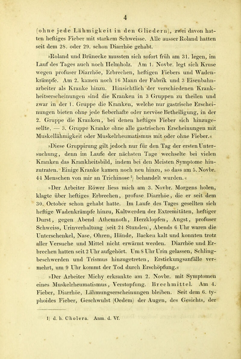 (ohne jede Lähmigkeit in den Gliedern), zwei davon hat- ten heftiges Fieber mit starkem Schweisse. Alle ausser Roland hatten seit dem 28. oder 29. schon Diarrhöe gehabt. »Roland und Brünecke mussten sich sofort früh am 31. legen, im Lauf des Tages auch noch Helmholz. Am 1. Novbr. legt sich Kruse wegen profuser Diarrhöe, Erbrechen, heftigen Fiebers und Waden- krämpfe. Am 2. kamen noch 16 INIann der Fabrik und 3 Eisenbahn- arbeiter als Kranke hinzu. Hinsichtlich der verschiedenen Krank- heitserscheinungen sind die Kranken in 3 Gruppen zu theilen und zwar in der 1. Gruppe die Kranken, welche nur gastrische Erschei- nungen bieten ohnp jede fieberhafte oder nervöse Betheiligung, in der 2. Gruppe die Kranken, bei denen heftiges Fieber sich hinzuge- sellte, — 3. Gruppe Kranke ohne alle gastrischen Erscheinungen mit Muskellähmigkeit oder Muskelrheumatismus mit oder ohne Fieber.« »Diese Gruppirung gilt jedoch nur für den Tag der ersten Unter- suchung, denn im Laufe der nächsten Tage wechselte bei vielen Kranken das Krankheitsbild, indem bei den Meisten Symptome hin- zutraten. Einige Kranke kamen noch neu hinzu, so dass am 5. Novbr. 44 Menschen von mir an Trichinose ^) behandelt wurden.« »Der Arbeiter Röwer Hess mich am 3. Novbr. Morgens holen, klagte über heftiges Erbrechen, profuse Diarrhöe, die er seit dem 30. October schon gehabt hatte. Im Laufe des Tages gesellten sich heftige Wadenkrämpfe hinzu, Kaltwerden der Extremitäten, heftiger Durst, gegen Abend Athemnoth, Herzklopfen, Angst, profuser Schweiss, Urinverhaltung (seit 24 Stunden), Abends 6 Uhr waren die Unterschenkel, Nase, Ohren, Hände, Backen kalt und konnten trotz aller Versuche und Mittel nicht erwärmt werden. Diarrhöe und Er- brechen hatten seit 2 Uhr aufgehört. Um 8 Uhr Urin gelassen, Schling- beschwerden und Trismus hinzugetreten, Erstickungsanfälle ver- mehrt, um 9 Uhr kommt der Tod durch Erschöpfung.« »Der Arbeiter Michy erkrankte am 2. Novbr. mit Symptomen eines Muskelrheumatismus, Verstopfung. Brechmittel. Am 4. Fieber, Diarrhöe, Lähmungserscheinungen bleiben. Seit dem 6. ty- phoides Fieber, Geschwulst (Oedem) der Augen, des Gesichts, der 1) d. h. Cholera. Anm. d. Vf.
