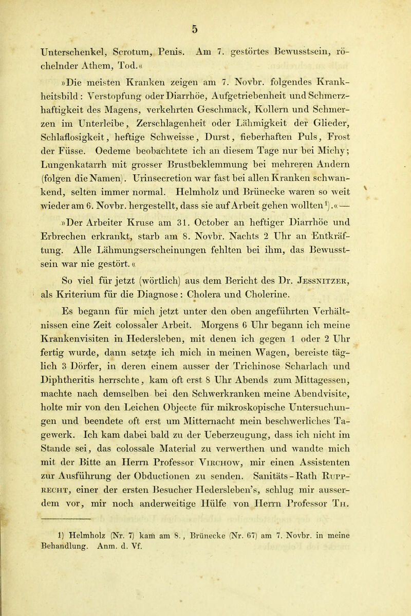 Unterschenkel, Scrotum, Penis. Am 7. gestörtes Bewusstsein, rö- chelnder Athem, Tod.« »Die meisten Kranken zeigen am 7. Novbr. folgendes Krank- heitsbild : Verstopfung oder Diarrhöe, Aufgetriebenheit und Schmerz- haftigkeit des Magens, verkehrten Geschmack, Kollern und Schmer- zen im Unterleibe, Zerschlagenheit oder Lähniigkeit der Glieder, Schlaflosigkeit, heftige Schweisse, Durst, fieberhaften Puls, Frost der Füsse. Oedeme beobachtete ich an diesem Tage nur bei Michy; Lungenkatarrh mit grosser Brustbeklemmung bei mehreren Andern (folgen die Namen). Urinsecretion war fast bei allen Kranken schwan- kend, selten immer normal. Helmholz und Brünecke waren so weit wieder am 6. Novbr. hergestellt, dass sie auf Arbeit gehen wollten^).« — «Der Arbeiter Kruse am 31. October an heftiger Diarrhöe und Erbrechen erkrankt, starb am 8. Novbr. Nachts 2 Uhr an Entkräf- tung. Alle Lähmungserscheinungen fehlten bei ihm, das Bewusst- sein war nie gestört.« So viel für jetzt (wörtlich) aus dem Bericht des Dr. Jessnitzer, als Kriterium für die Diagnose : Cholera und Cholerine. Es begann für mich jetzt unter den oben angeführten Verhält- nissen eine Zeit colossaler Arbeit. Morgens 6 Ulir begann ich meine Krankenvisiten in Hedersleben, mit denen ich gegen 1 oder 2 Uhr fertig wurde, dann setzte ich mich in meinen Wagen, bereiste täg- lich 3 Dörfer, in deren einem ausser der Trichinose Scharlach und Diphtheritis herrschte, kam oft erst 8 Uhr Abends zum Mittagessen, machte nach demselben bei den Schwerkranken meine Abendvisite, holte mir von den Leichen Objecto für mikroskopische Untersuchun- gen und beendete oft erst um Mitternacht mein beschwerliches Ta- gewerk. Ich kam dabei bald zu der Ueberzeugung, dass ich nicht im Stande sei, das colossale Material zu verwerthen und wandte mich mit der Bitte an Herrn Professor Vikchow, mir einen Assistenten zur Ausführung der Obductionen zu senden. Sanitäts - Rath Rurp- RECHT, einer der ersten Besucher Iledersleben's, schlug mir ausser- dem vor, mir noch anderweitige Hülfe von Hemi Professor Tu. 1) Helmholz (Nr. 7) kam am S., Brünecke (Nr. 67) am 7. Novbr. in meine Behandlung. Anm. d. Vf.